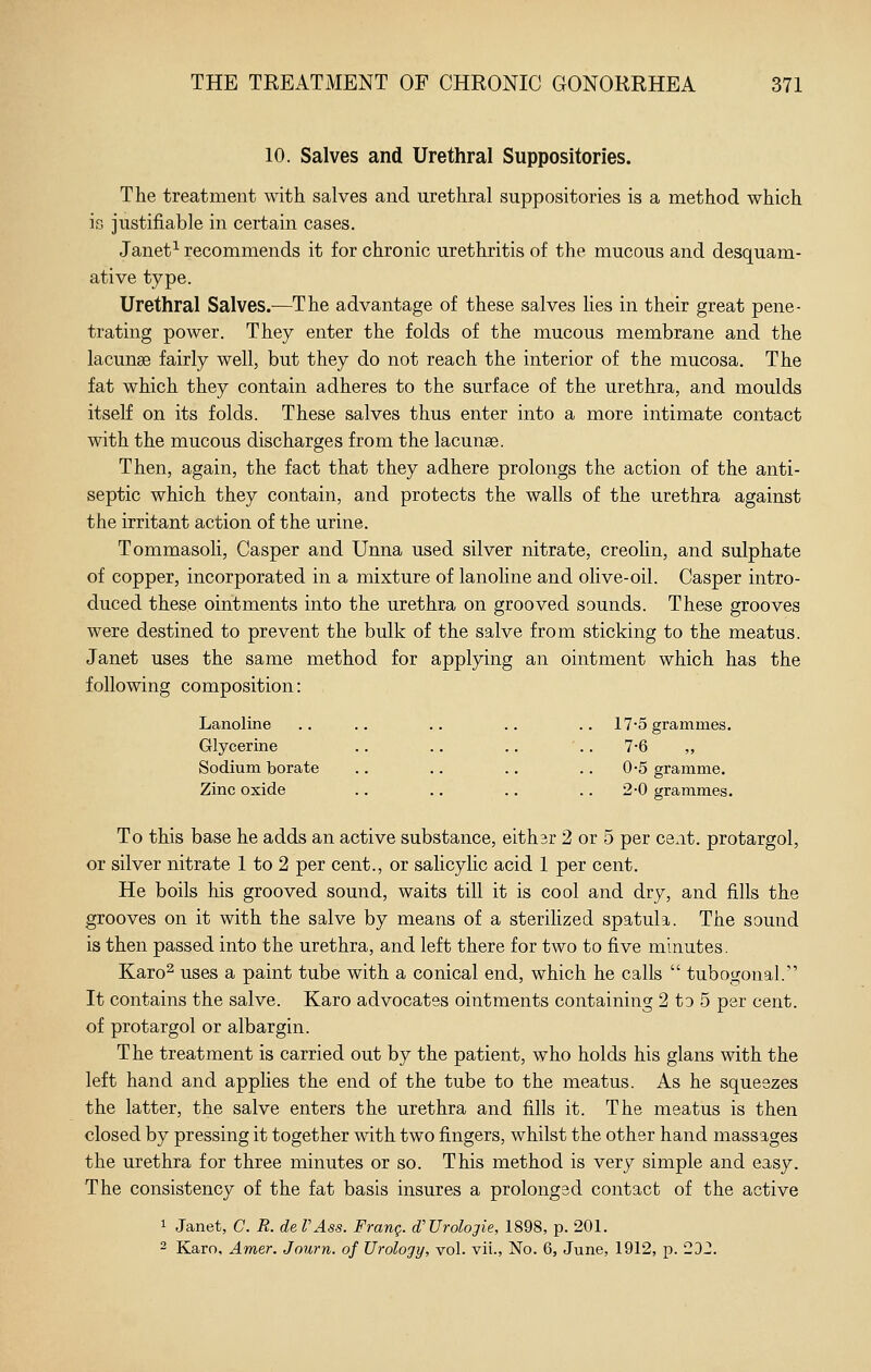 10. Salves and Urethral Suppositories. The treatment with salves and urethral suppositories is a method which is justifiable in certain cases. Janet^ recommends it for chronic urethritis of the mucous and desquam- ative type. Urethral Salves.—The advantage of these salves lies in their great pene- trating power. They enter the folds of the mucous membrane and the lacunae fairly well, but they do not reach the interior of the mucosa. The fat which they contain adheres to the surface of the urethra, and moulds itself on its folds. These salves thus enter into a more intimate contact with the mucous discharges from the lacunse. Then, again, the fact that they adhere prolongs the action of the anti- septic which they contain, and protects the walls of the urethra against the irritant action of the urine. Tommasoli, Casper and Unna used silver nitrate, creohn, and sulphate of copper, incorporated in a mixture of lanohne and olive-oil. Casper intro- duced these ointments into the urethra on grooved sounds. These grooves were destined to prevent the bulk of the salve from sticking to the meatus. Janet uses the same method for applying an ointment which has the following composition: Lanoline .. .. .. .. .. 17-5 grammes. Glycerine .. .. .. '.. 7-6 ,, Sodium borate .. .. .. .. 0-5 gramme. Zinc oxide .. .. .. .. 2-0 grammes. To this base he adds an active substance, eithsr 2 or 5 per cent, protargol, or silver nitrate 1 to 2 per cent., or salicylic acid 1 per cent. He boils his grooved sound, waits till it is cool and dry, and fills the grooves on it with the salve by means of a steriHzed spatula. The sound is then passed into the urethra, and left there for two to five minutes. Karo^ uses a paint tube with a conical end, which he calls  tubogonal. It contains the salve. Karo advocates ointments containing 2 to 5 per cent, of protargol or albargin. The treatment is carried out by the patient, who holds his glans with the left hand and applies the end of the tube to the meatus. As he squeezes the latter, the salve enters the urethra and fills it. The meatus is then closed by pressing it together with two fingers, whilst the other hand massages the urethra for three minutes or so. This method is very simple and easy. The consistency of the fat basis insures a prolonged contact of the active 1 Janet, C. R. de VAss. Franq. d'Urologie, 1898, p. 201. 2 Karo, Amer. Journ. of Urology, vol. vii., No. 6, June, 1912, p. 2D2.