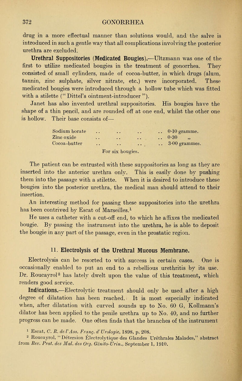 drug in a more effectual manner than solutions would, and the salve is introduced in such a gentle way that all complications involving the posterior urethra are excluded. Urethral Suppositories (Medicated Bougies).—Ultzmann was one of the first to utiHze medicated bougies in the treatment of gonorrhea. They consisted of small cylinders, made of cocoa-butter, in which drugs (alum, tannin, zinc sulphate, silver nitrate, etc.) were incorporated. These medicated bougies were introduced through a hollow tube which was fitted with a stilette ( Dittel's ointment-introducer ). Janet has also invented urethral suppositories. His bougies have the shape of a thin pencil, and are rounded off at one end, whilst the other one is hollow. Their base consists of— Sodium borate .. .. .. .. 0-10 gramme. Zinc oxide .. .. .. .. 0-30 „ Cocoa-butter .. .. .. .. 3-00 grammes. For six bougies. The patient can be entrusted with these suppositories as long as they are inserted into the anterior urethra only. This is easily done by pushing them into the passage with a stilette. When it is desired to introduce these bougies into the posterior urethra, the medical man should attend to their insertion. An interesting method for passing these suppositories into the urethra has been contrived by Escat of Marseilles.^ He uses a catheter with a cut-off end, to which he affixes the medicated bougie. By passing the instrument into the urethra, he is able to deposit the bougie in any part of the passage, even in the prostatic region. 11. Electrolysis of the Urethral Mucous Membrane. Electrolysis can be resorted to with success in certain cases. One is occasionally enabled to put an end to a rebelhous urethritis by its use. Dr. Roucayrol^ has lately dwelt upon the value of this treatment, which renders good service. Indications.—Electrolytic treatment should only be used after a high degree of dilatation has been reached. ■ It is most especially indicated when, after dilatation with curved sounds up to No. 60 G, Kollmann's dilator has been apphed to the penile urethra up to No. 40, and no further progress can be made. One often finds that the branches of the instrument 1 Escat, C. R. de VAss. Frang. d'Urologie, 1898, p. 208. 2 Roucayrol, Detersion Electrolytique des Glandes Urethrales Malades, abstract from Rev. Prat, des Mai. des Org. Genito-Urin., September 1, 1910.