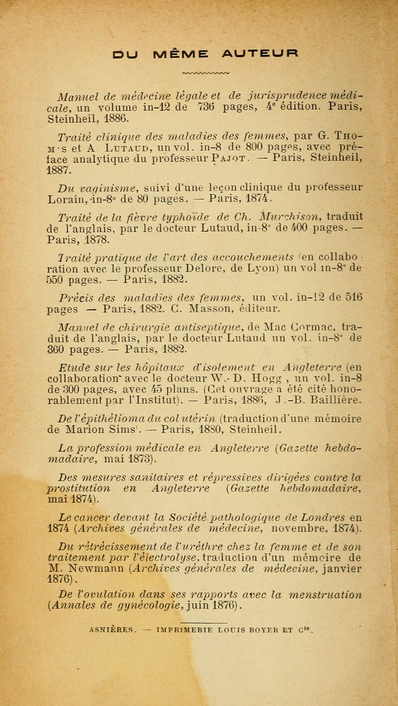 DU MÊME AUTEUR Manuel de médecine légale et de jurisprudence médi- cale, un volume in-12 de 736 pages, 4^ édition. Paris, Steinheil, 1886. Traité clinique des maladies des femmes, par G. Tho- 51-s et A LuTAUD, un vol. in-8 de 800 pagps, avec pré- face analytique du professeur Pajot. — Paris, Steinheil, 1887. Du vaginisme, suivi d'une leçon clinique du professeur Lorain,-in-g» de 80 pages. — Paris, 1874. Traité de la fièvre typlioïde de Ch. Murchisnn, traduit de l'anglais, par le docteur Lutaud, in-8° de 400 pages. — Paris, 1878. Traité j^ratique de Vart des accouchements 'en collabo- ration avec le professeur Delore, de Lyon) un vol in-8° de 550 pages. — Paris, 1882. Précis des maladies des femmes, un vol. in-!2 de 516 pages — Paris, 1882. G. Masson, éditeur. Manuel de chirurgie antiseptique, de Mac Gormac, tra- duit de l'anglais, par le docteur Lutaud un vol. in-8° de 360 pages. — Paris, 1882. Etude sur les hôpitaux d'isolement en Angleterre (en collaboration avec le docteur W.-D. Hogg , un vol. in-8 de 300 pages, avec 45 plans. (Get ouvrage .i été cité hono- rablement par l'Institut). — Paris, 1886, .J.-B. Baillière. De Vè2oithélioma du col utérin (traduction d'une mémoire de Marion Sims\ — Paris, 1880, Steinheil. La, profession médicale en Angleterre {Gazette hebdo- madaire, mai 1873). Des mesures sanitaires et répressives dirigées contre la prostitution en Angleterre {Gazette hebdomadaire, mai 1874). Le cancer devant la Société 'pathologique de Londres en 1874 {Archives générales de médecine, novembre, 1874). Du rétrécissement de Vuréthre chez la femme et de son traitement x>ar Véiectrolyse. traduction d'un mémoire de M. Newmann {Archives générales de médecine, janvier 1876). De l'ovulation dans ses rapports avec la menstruation {Annales de gynécologie, iuin 1876). ASNIÈRES. — IMPRIMERIE LOUIS ROYER ET û.