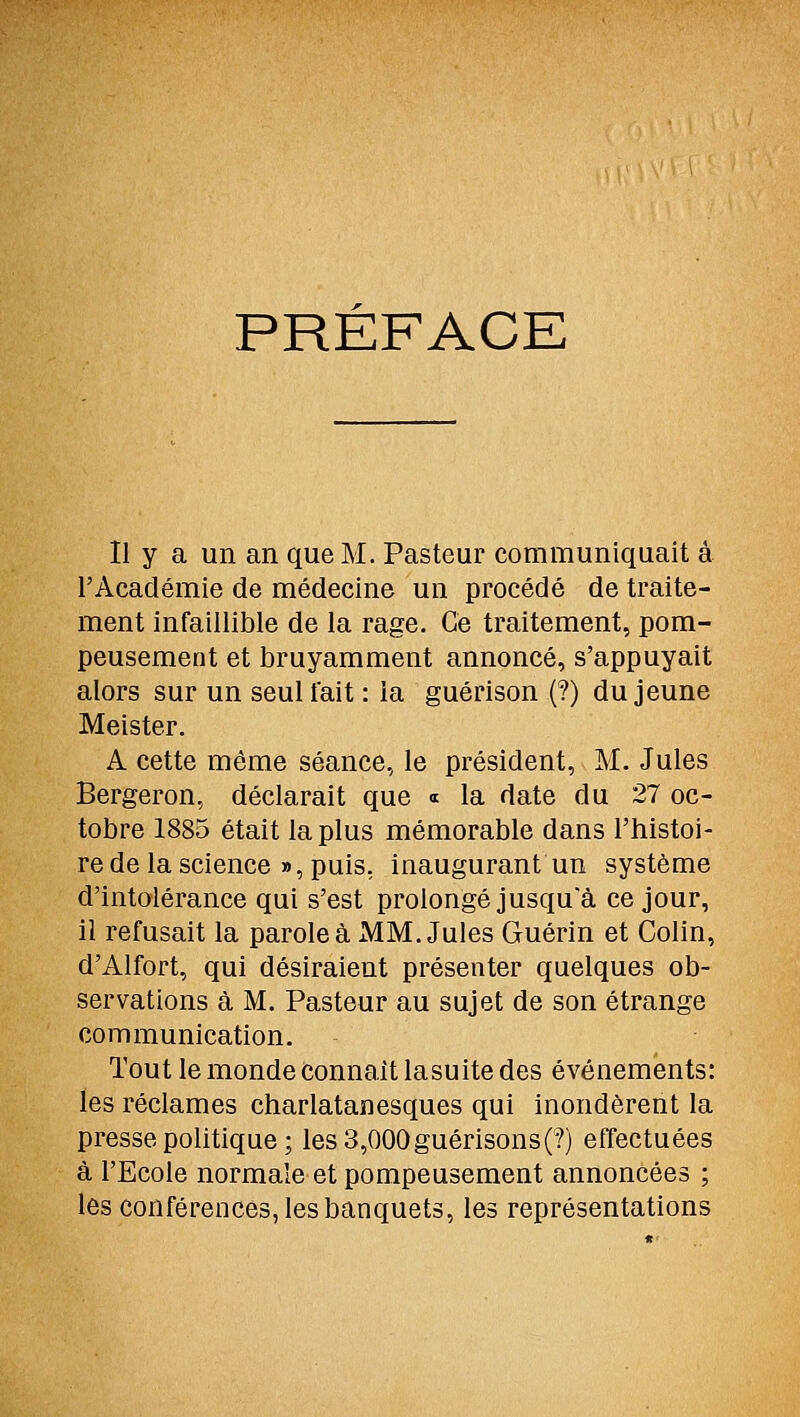 PRÉFACE Il y a un an que M. Pasteur communiquait à l'Académie de médecine un procédé de traite- ment infaillible de la rage. Ce traitement, pom- peusement et bruyamment annoncé, s'appuyait alors sur un seul fait : la guérison (?) du jeune Meister. A cette môme séance, le président, M. Jules Bergeron, déclarait que « la date du 27 oc- tobre 1885 était la plus mémorable dans l'histoi- re de la science », puis, inaugurant un système d'intolérance qui s'est prolongé jusqu'à ce jour, il refusait la parole à MM. Jules Guérin et Colin, d'Alfort, qui désiraient présenter quelques ob- servations à M. Pasteur au sujet de son étrange communication. Tout le monde connaît lasuite des événements: les réclames charlatanesques qui inondèrent la presse politique ; les 3,000guérisons('?) effectuées à l'Ecole normale et pompeusement annoncées ; les conférences, les banquets, les représentations