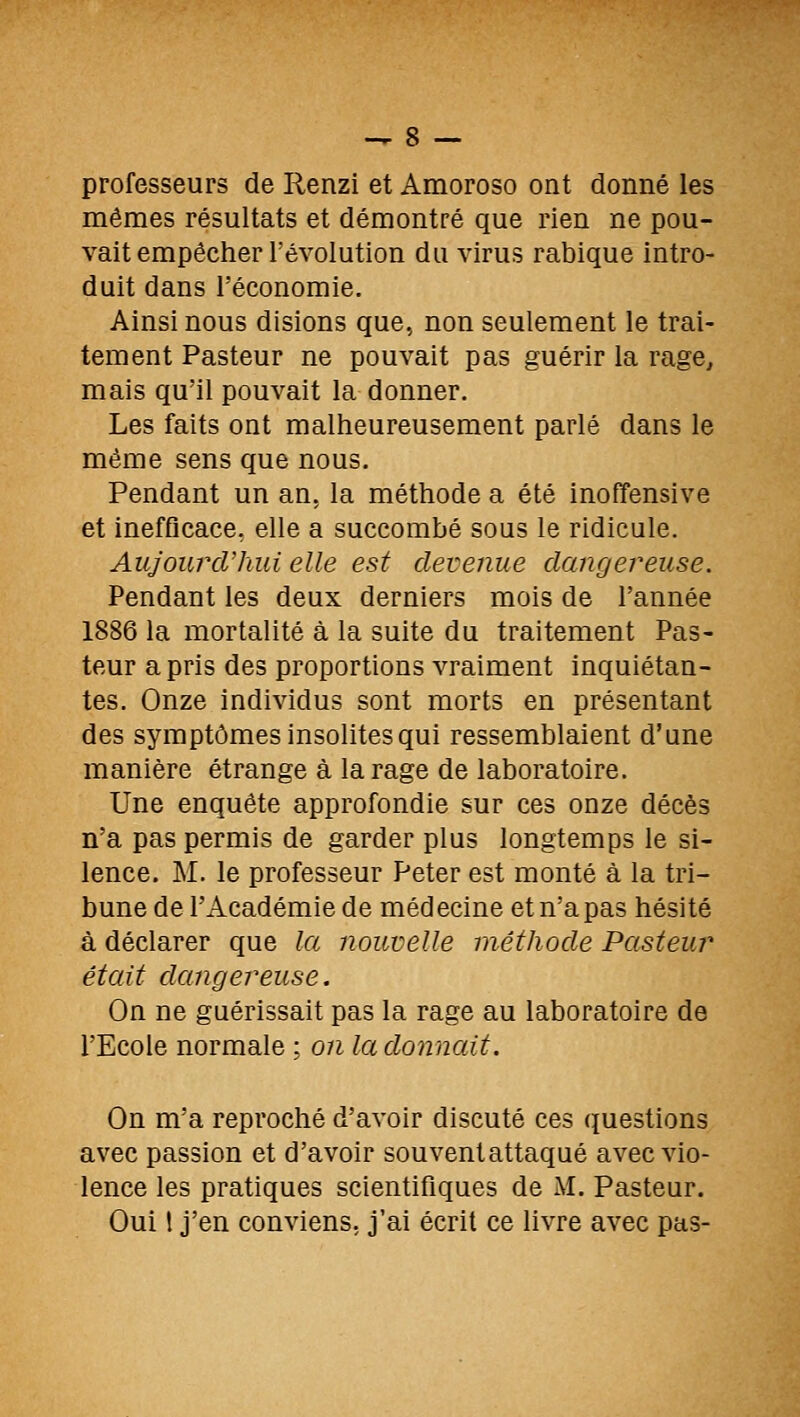 professeurs de Renzi et Amoroso ont donné les mêmes résultats et démontré que rien ne pou- vait empêcher l'évolution du virus rabique intro- duit dans l'économie. Ainsi nous disions que, non seulement le trai- tement Pasteur ne pouvait pas guérir la rage^ mais qu'il pouvait la donner. Les faits ont malheureusement parlé dans le même sens que nous. Pendant un an, la méthode a été inoffensive et inefficace, elle a succombé sous le ridicule. AujourcVkui elle est devenue dangereuse. Pendant les deux derniers mois de l'année 1886 la mortalité à la suite du traitement Pas- teur a pris des proportions vraiment inquiétan- tes. Onze individus sont morts en présentant des symptômes insolites qui ressemblaient d'une manière étrange à la rage de laboratoire. Une enquête approfondie sur ces onze décès n'a pas permis de garder plus longtemps le si- lence. M. le professeur Peter est monté à la tri- bune de l'Académie de médecine et n'a pas hésité à déclarer que la nouvelle méthode Pasteur était dangereuse. On ne guérissait pas la rage au laboratoire de l'Ecole normale ; on la donnait. On m'a reproché d'avoir discuté ces questions avec passion et d'avoir souvent attaqué avec vio- lence les pratiques scientifiques de M. Pasteur. Oui l j'en conviens, j'ai écrit ce livre avec pas-