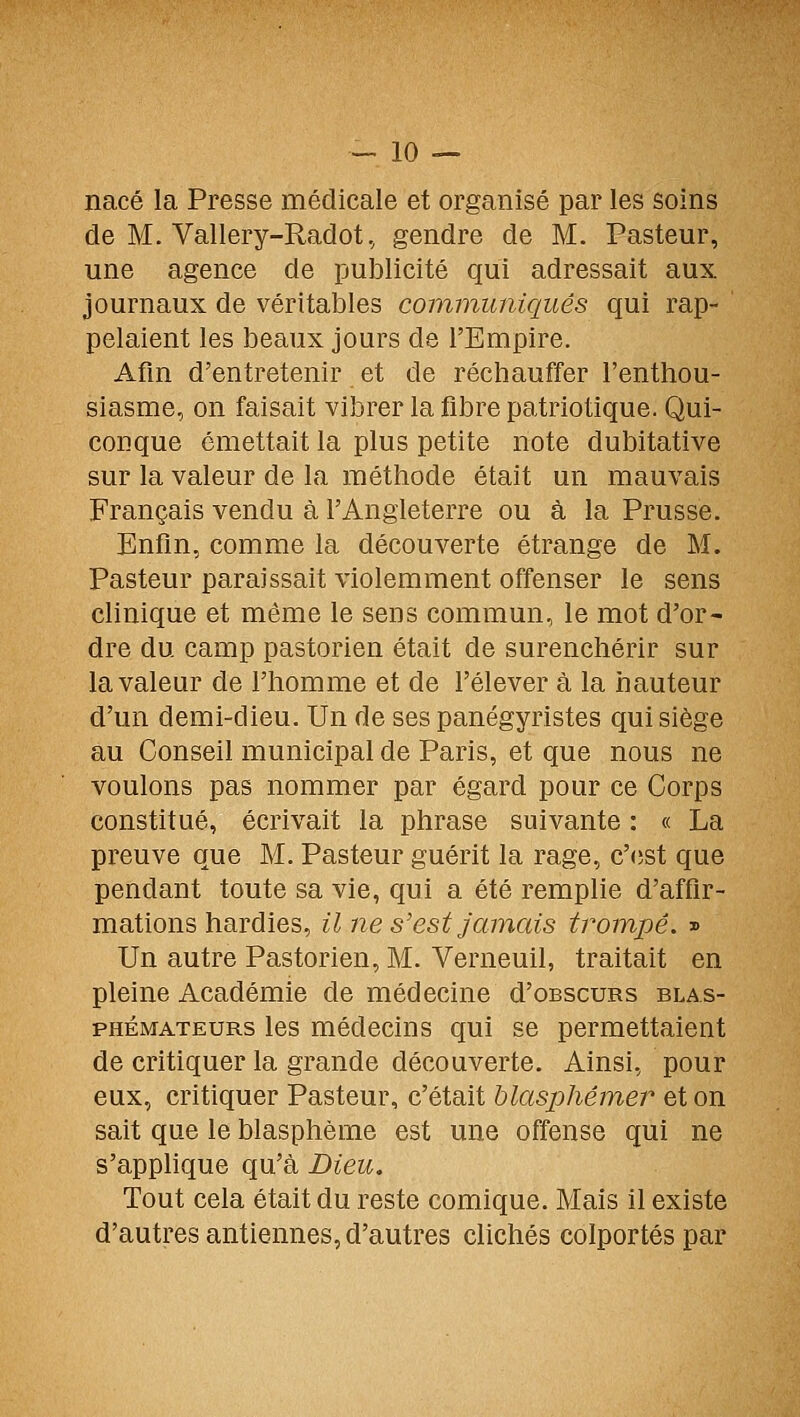 nacé la Presse médicale et organisé par les soins de M. Vallery-Radot, gendre de M. Pasteur, une agence de publicité qui adressait aux journaux de véritables communiqués qui rap- pelaient les beaux jours de l'Empire. Afin d'entretenir et de réchauffer l'enthou- siasme, on faisait vibrer la fibre patriotique. Qui- conque émettait la plus petite note dubitative sur la valeur de la méthode était un mauvais Français vendu à l'Angleterre ou à la Prusse. Enfin, comme la découverte étrange de M. Pasteur paraissait violemment offenser le sens clinique et môme le sens commun, le mot d'or- dre du camp pastorien était de surenchérir sur la valeur de l'homme et de l'élever à la hauteur d'un demi-dieu. Un de ses panégyristes qui siège au Conseil municipal de Paris, et que nous ne voulons pas nommer par égard pour ce Corps constitué, écrivait la phrase suivante : « La preuve que M. Pasteur guérit la rage, c'cîst que pendant toute sa vie, qui a été remplie d'affir- mations hardies, il ne s'est jamais trompe. » Un autre Pastorien, M. Verneuil, traitait en pleine Académie de médecine d'oBscuRs blas- phémateurs les médecins qui se permettaient de critiquer la grande découverte. Ainsi, pour eux, critiquer Pasteur, c'était hlasj^hémer et on sait que le blasphème est une offense qui ne s'applique qu'à Dieu. Tout cela était du reste comique. Mais il existe d'autres antiennes, d'autres clichés colportés par