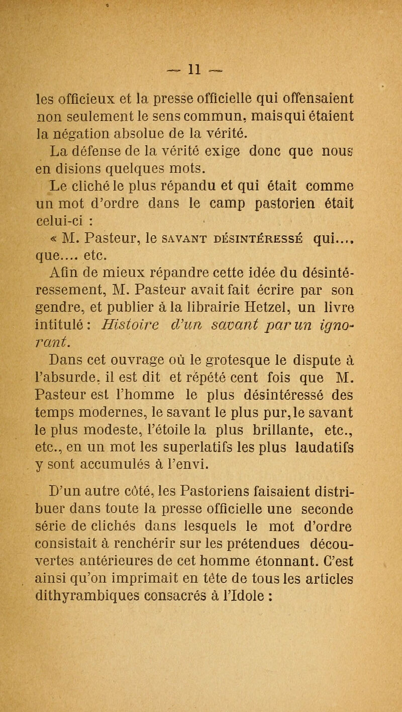 les officieux et la presse officielle qui offensaient non seulement le sens commun, maisqui étaient la négation absolue de la vérité. La défense de la vérité exige donc que nous en disions quelques mots. Le cliché le plus répandu et qui était comme un mot d'ordre dans le camp pastorien était celui-ci : « M. Pasteur, le savant désintéressé qui.... que..,, etc. Afin de mieux répandre cette idée du désinté- ressement, M. Pasteur avait fait écrire par son gendre, et publier à la librairie Hetzel, un livre intitulé : Histoire d'un savant par un igno- rant. Dans cet ouvrage où le grotesque le dispute à l'absurde, il est dit et répété cent fois que M. Pasteur est l'homme le plus désintéressé des temps modernes, le savant le plus pur, le savant le plus modeste, l'étoile la plus brillante, etc., etc., en un mot les superlatifs les plus laudatifs y sont accumulés à l'envi. D'un autre côté, les Pastoriens faisaient distri- buer dans toute la presse officielle une seconde série de clichés dans lesquels le mot d'ordre consistait à renchérir sur les prétendues décou- vertes antérieures de cet homme étonnant. C'est ainsi qu'on imprimait en tête de tous les articles dithyrambiques consacrés à l'Idole :