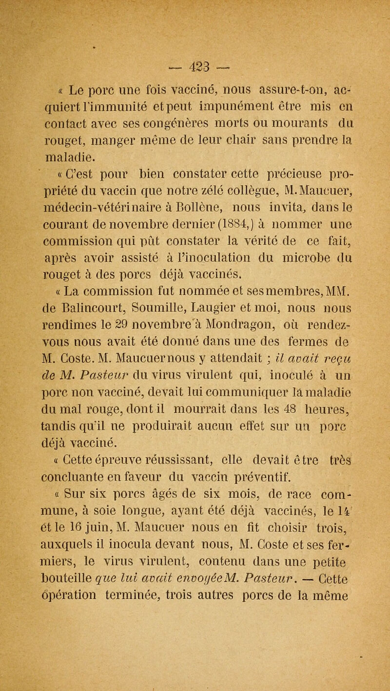 « Le porc une fois vacciné, nous assure-t-on, ac- quiert l'immunité et peut impunément être rais en contact avec ses congénères morts ou mourants du rouget, manger même de leur cliair sans prendre la maladie. « C'est pour bien constater cette précieuse pro- priété du vaccin que notre zélé collègue, M. Maucuer, médecin-vétérinaire à Bollène, nous invita, dans le courant de novembre dernier (1884,) à nommer une commission qui pût constater la vérité de ce fait, après avoir assisté à l'inoculation du microbe du rouget à des porcs déjà vaccinés. « La commission fut nommée et ses membres, MM. de Balincourt, Soumille, Laugier et moi, nous nous rendîmes le 29 novembre à Mondragon, où rendez- vous nous avait été donné dans une des fermes de M. Coste. M. Maucuernous y attendait ; il avait reçu de M. Pasteur du virus virulent qui, inoculé à un porc non vacciné, devait lui communiquer la maladie du mal rouge, dont il mourrait dans les 48 heures, tandis quïl ne produirait aucun effet sur un porc déjà vacciné. « Cette épreuve réussissant, elle devait être très concluante en faveur du vaccin préventif, « Sur six porcs âgés de six mois, de race com- mune, à soie longue, ayant été déjà vaccinés, le U et le 16 juin, M. Maucuer nous en fit choisir trois, auxquels il inocula devant nous, M. Coste et ses fer- miers, le virus virulent, contenu dans une petite bouteille que lui avait envoyée M. Pasteur. — Cette opération terminée, trois autres porcs de la même