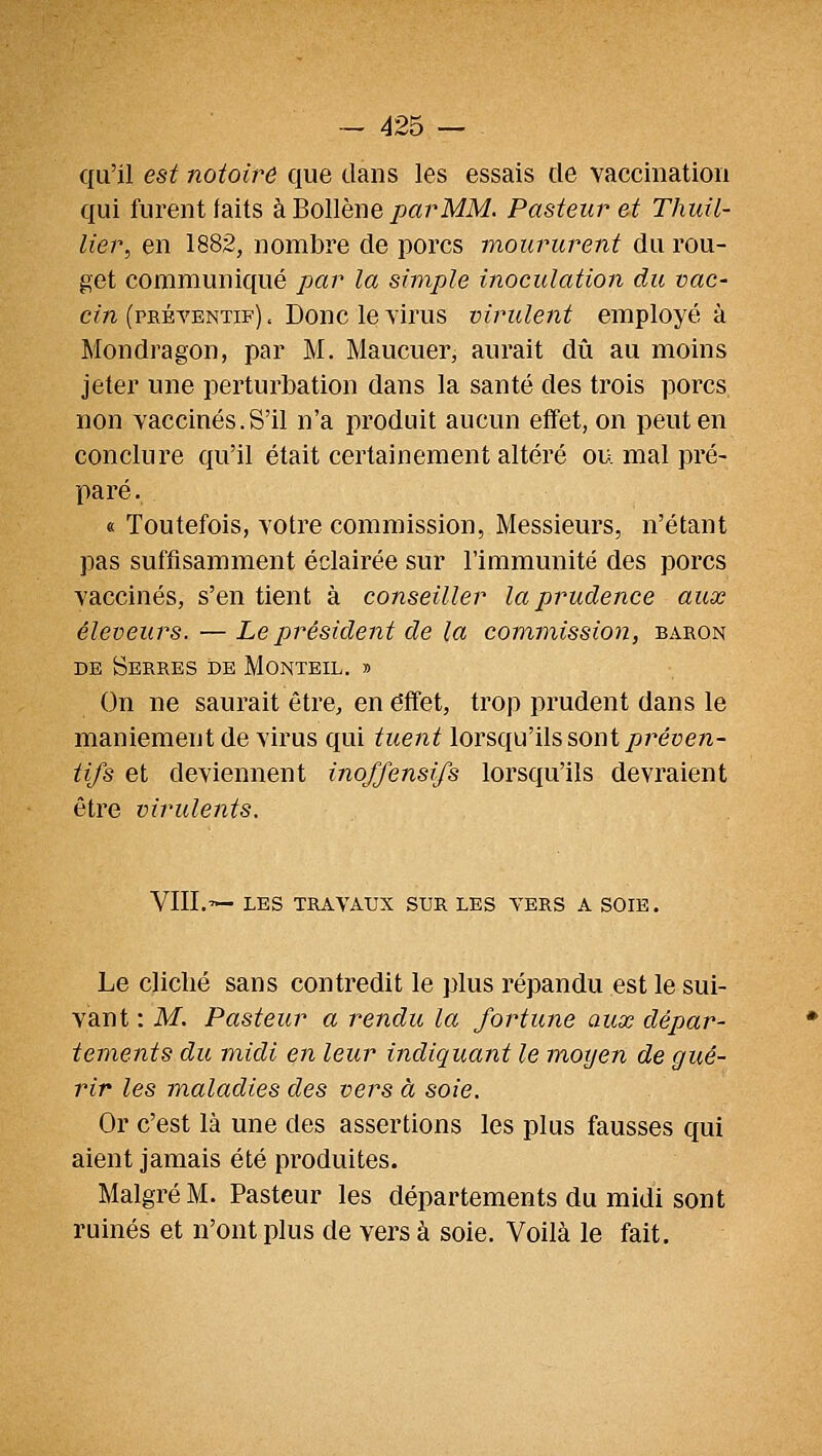 qu'il est notoire que dans les essais de vaccination qui furent laits kHoWhBO,parMM. Pasteur et Thuil- lier, en 1882, nombre de porcs moururent du rou- get communiqué par la simple inoculation du vac- cin (préventif) , Donc le virus virulent employé à Mondragon, par M. Maucuer, aurait dû au moins jeter une perturbation dans la santé des trois porcs non vaccinés.S'il n'a produit aucun effet, on peut en conclure qu'il était certainement altéré ou mal pré- paré. « Toutefois, votre commission, Messieurs, n'étant pas suffisamment éclairée sur l'immunité des porcs vaccinés, s'en tient à conseiller la prudence aux éleveurs.—Le président de la commission, baron DE Serres de Monteil. » On ne saurait être, en effet, trop prudent dans le maniement de virus qui tuent lorsqu'ils sont ^réyen- tifs et deviennent inoffensifs lorsqu'ils devraient être virulents. VIII.'— LES TRAVAUX SUR LES VERS A SOIE. Le cliché sans contredit le plus répandu est le sui- vant : M. Pasteur a rendu la fortune aux dépar- tements du midi en leur indiquant le moyen de gué- rir les maladies des vers à soie. Or c'est là une des assertions les plus fausses qui aient jamais été produites. Malgré M. Pasteur les départements du midi sont ruinés et n'ont plus de vers à soie. Voilà le fait.