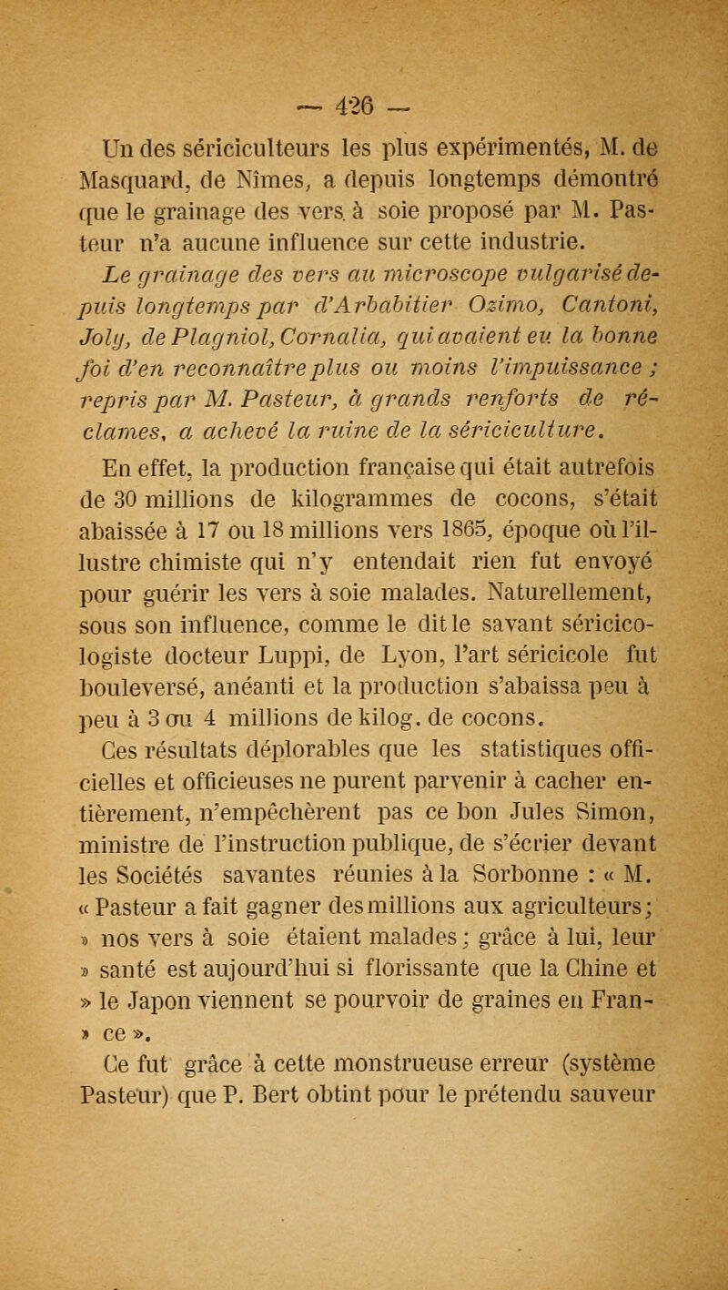 — 4-26 — Un des sériciculteurs les plus expérimentés, M. de ]\Iasquard, de Nîmes, a depuis longtemps démontré c[ue le grainage des vers, à soie proposé par M. Pas- teur n'a aucune influence sur cette industrie. Le grainage des vers au microscope vulgarisé de- puis longtemps par d'Arbabitier Ozimo, Cantoni, Joly, de Plagniol,Cornalia, qui avaient eu la bonne foi d'en reconnaître plus ou moins l'impuissance ; repjris par M. Pasteur, à grands renforts de ré- clames, a achevé la ruine de la sériciculture. En effet, la production française qui était autrefois de 30 millions de kilogrammes de cocons, s'était abaissée à 17 ou 18 millions vers 1865, époque où l'il- lustre chimiste qui n'y entendait rien fut envoyé pour guérir les vers à soie malades. Naturellement, sous son influence, comme le dit le savant séricico- logiste docteur Luppi, de Lyon, l'art séricicole fut bouleversé, anéanti et la production s'abaissa peu à peu à 3 ou 4 millions de kilog. de cocons. Ces résultats déplorables que les statistiques offi- cielles et officieuses ne purent parvenir à cacher en- tièrement, n'empêchèrent pas ce bon Jules Simon, ministre de l'instruction publique, de s'écrier devant les Sociétés savantes réunies àla Sorbonne : « M. « Pasteur a fait gagner des millions aux agriculteurs ; 5) nos vers à soie étaient malades ; grâce à lui, leur » santé est aujourd'hui si florissante que la Chine et » le Japon viennent se pourvoir de graines en Fran- » ce ». Ce fut grâce à cette monstrueuse erreur (système Pasteur) que P. Bert obtint pour le prétendu sauveur
