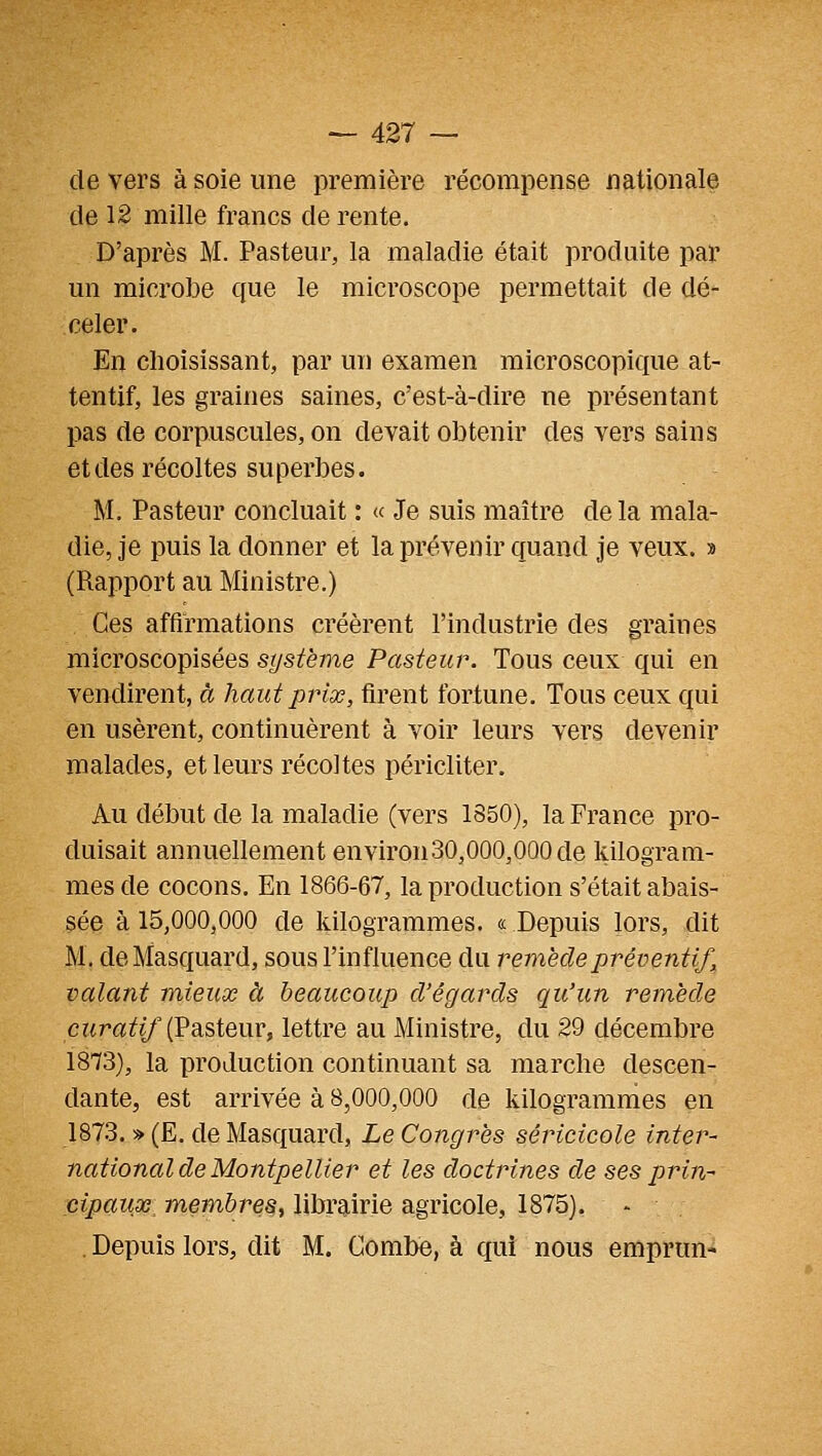 de vers à soie une première récompense nationale de 12 mille francs de rente. D'après M. Pasteur, la maladie était produite par un microbe que le microscope permettait de dé- celer. En choisissant, par un examen microscopique at- tentif, les graines saines, c'est-à-dire ne présentant pas de corpuscules, on devait obtenir des vers sains et des récoltes superbes. M. Pasteur concluait : « Je suis maître de la mala- die, je puis la donner et la prévenir quand je veux. » (Rapport au Ministre.) Ces affirmations créèrent l'industrie des graines microscopisées système Pasteur. Tous ceux qui en vendirent, à haut prix, firent fortune. Tous ceux qui en usèrent, continuèrent à voir leurs vers devenir malades, et leurs récoltes péricliter. Au début de la maladie (vers 1850), la France pro- duisait annuellement environ30,000,000 de kilogram- mes de cocons. En 1866-67, la production s'était abais- sée à 15,000,000 de kilogrammes. « Depuis lors, dit M. deMasquard, sous l'influence du remède préventif, valant mieux à beaucoup d'égards qu'un remède crtraîft/(Pasteur, lettre au Ministre, du 29 décembre 1873), la production continuant sa marche descen- dante, est arrivée à 8,000,000 de kilogrammes en 1873. » (E. de Masquard, Le Congrès séricicole inter- national de Montpellier et les doctrines de ses prin- cipaux: membres^ librairie agricole, 1875). , Depuis lors, dit M. Combe, à qui nous emprun-