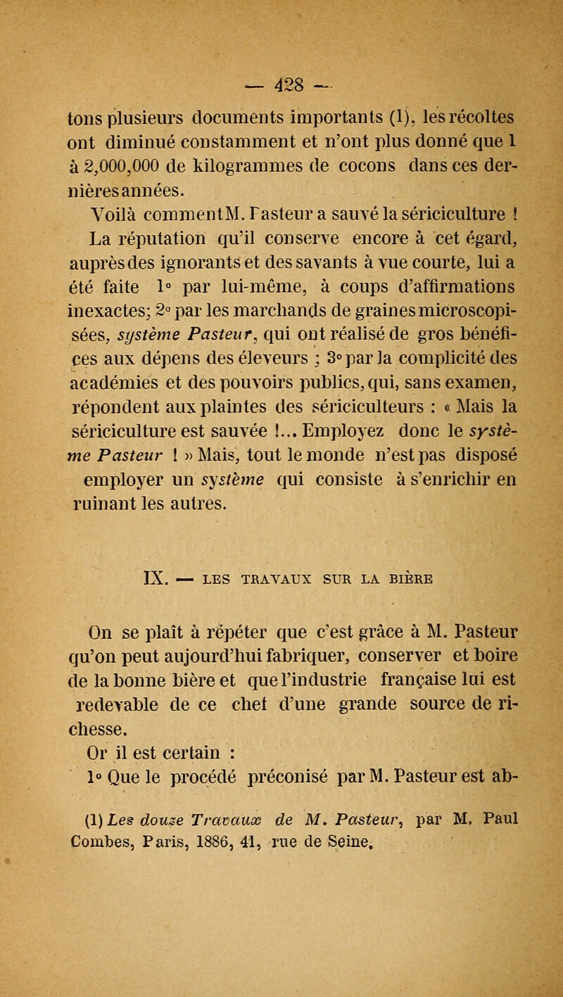 tons plusieurs documents importants (1), les récoltes ont diminué constamment et n'ont plus donné que l à 2,000,000 de kilogrammes de cocons dans ces der- nières années. Voilà commentM.Fasteur a sauvé la sériciculture ! La réputation qu'il conserve encore à cet égard, auprès des ignorants et des savants à vue courte, lui a été faite 1° par lui-même, à coups d'affirmations inexactes; 2° par les marchands de graines microscopi- sées, système Pasteur, qui ont réalisé de gros bénéfi- ces aux dépens des éleveurs ; 3» par la complicité des académies et des pouvoirs publics, qui, sans examen, répondent aux plaintes des sériciculteurs : « Mais la sériciculture est sauvée !... Employez donc le systè- me Pasteur ! » Mais, tout le monde n'est pas disposé employer un système qui consiste à s'enrichir en ruinant les autres. IX. — LES TBAVATJX SUR LA BIÈRE On se plaît à répéter que c'est grâce à M. Pasteur qu'on peut aujourd'hui fabriquer, conserver et boire de la bonne bière et que l'industrie française lui est redevable de ce chet d'une grande source de ri- chesse. Or il est certain : 1° Que le procédé préconisé par M. Pasteur est ab- (1) Les douze Travaux de M. Pasteur, par M. Paul Combes, Paris, 1886, 41, rue de Seine.