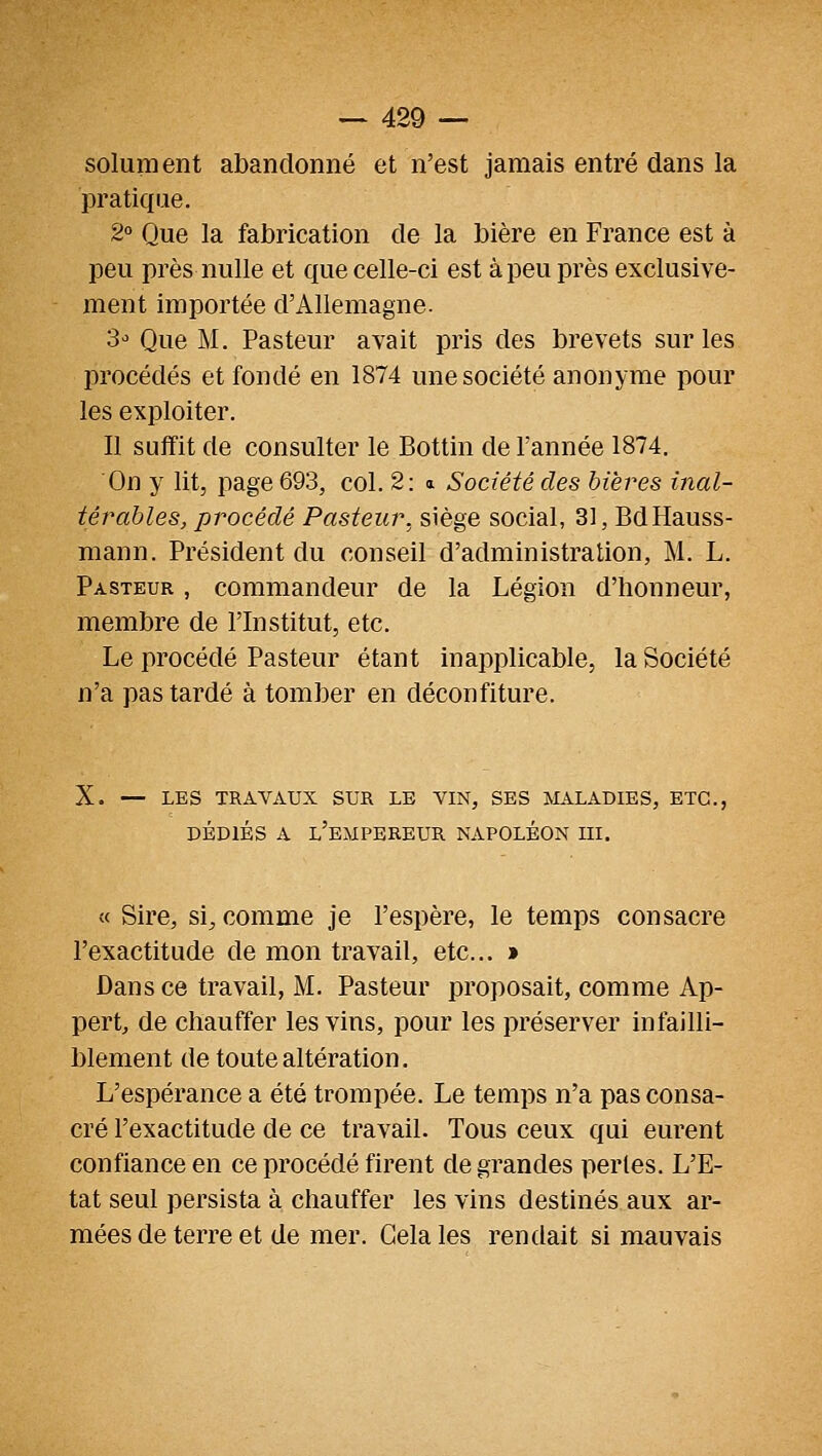 solument abandonné et n'est jamais entré dans la pratique. 2° Que la fabrication de la bière en France est à peu près nulle et que celle-ci est à peu près exclusive- ment importée d'Allemagne. S-' Que M. Pasteur avait pris des brevets sur les procédés et fondé en 1874 une société anonyme pour les exploiter. Il suffit de consulter le Bottin de l'année 1874. On y lit, page 693, col. 2: a Société des bières inal- térables, procédé Pasteur, siège social, 31, BdHauss- mann. Président du conseil d'administration, M. L. Pasteur , commandeur de la Légion d'honneur, membre de l'Institut, etc. Le procédé Pasteur étant inapplicable, la Société n'a pas tardé à tomber en déconfiture. X. — LES TRAVAUX SUR LE VIN, SES MALADIES, ETC., DÉDIÉS A l'empereur NAPOLÉON III. « Sire, si, comme je l'espère, le temps consacre l'exactitude de mon travail, etc.. » Dans ce travail, M. Pasteur proposait, comme Ap- pert, de chauffer les vins, pour les préserver infailli- blement de toute altération. L'espérance a été trompée. Le temps n'a pas consa- cré l'exactitude de ce travail. Tous ceux qui eurent confiance en ce procédé firent de grandes perles. L'E- tat seul persista à chauffer les vins destinés aux ar- mées de terre et de mer. Gela les rendait si mauvais