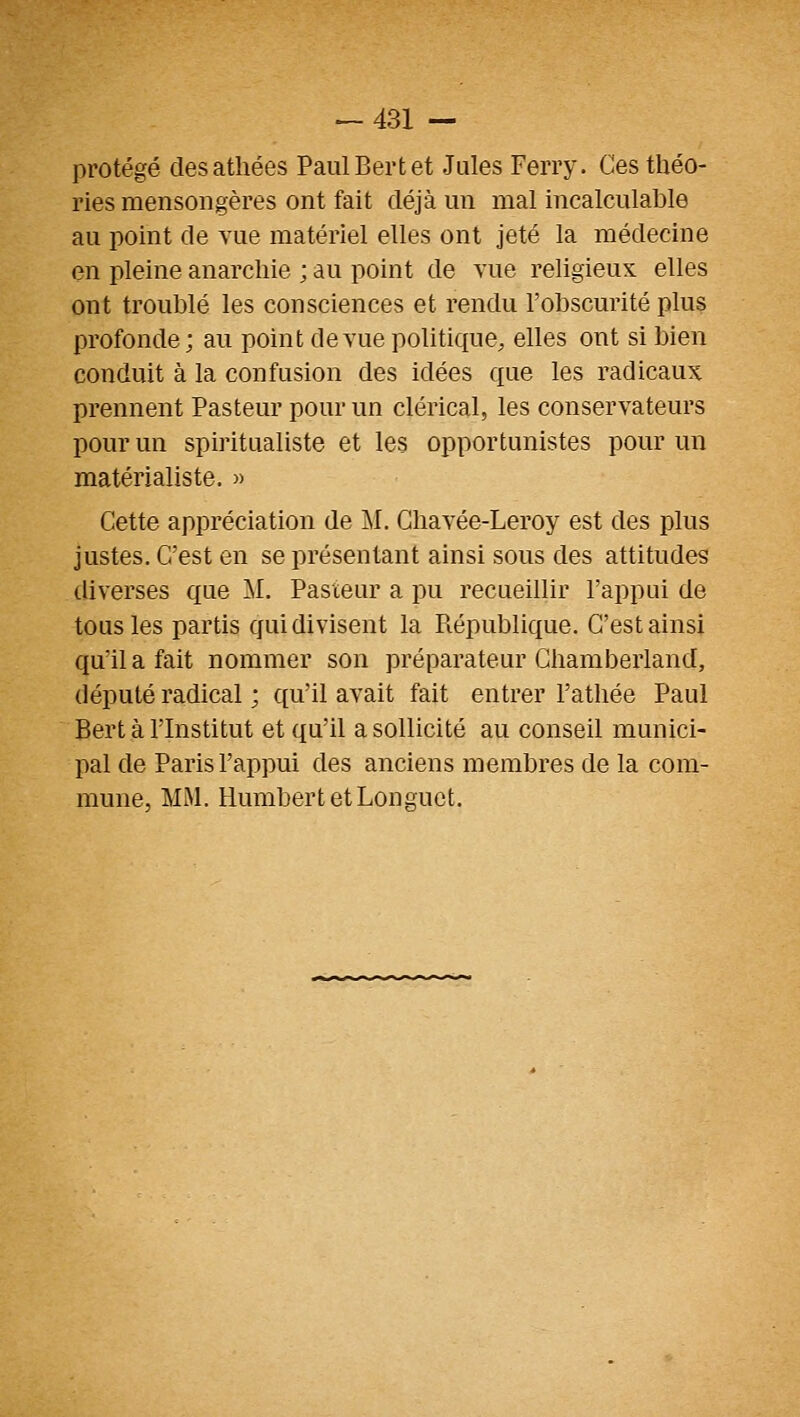 protégé des athées PaulBertet Jules Ferry. Ces théo- ries mensongères ont fait déjà un mal incalculable au point de vue matériel elles ont jeté la médecine en pleine anarchie ; au point de vue religieux elles ont troublé les consciences et rendu l'obscurité plus profonde ; au point de vue politique, elles ont si bien conduit à la confusion des idées que les radicaux prennent Pasteur pour un clérical, les conservateurs pour un spiritualiste et les opportunistes pour un matérialiste. » Cette appréciation de II. Ghavée-Leroy est des plus justes. C'est en se présentant ainsi sous des attitudes diverses que M. Pasteur a pu recueillir l'appui de tous les partis qui divisent la Piépublique. C'est ainsi qu'il a fait nommer son préparateur Ghamberland, député radical ; qu'il avait fait entrer l'athée Paul Bert à l'Institut et qu'il a sollicité au conseil munici- pal de Paris l'appui des anciens membres de la com- mune, MM. Humbert et Longuet.