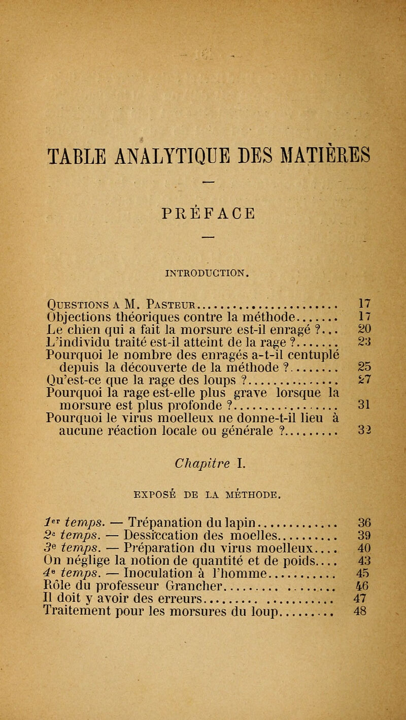 TABLE ANALYTIQUE DES MATIÈRES PREFACE INTRODUCTION. Questions a M. Pasteur 17 Objections théoriques contre la méthode 17 Le chien qui a fait la morsure est-il enragé ?... 20 L'individu traité est-il atteint de la rage ? 23 Pourquoi le nombre des enragés a-t-il centuplé depuis la découverte de la méthode ? 25 Qu'est-ce que la rage des loups ? kl Pourquoi la rage est-elle plus grave lorsque la morsure est plus profonde ? 31 Pourquoi le virus moelleux ne donne-t-il lieu à aucune réaction locale ou générale ? 32 Chapitre I. exposé de la méthode. 1 temps. — Trépanation du lapin 36 5« temps. — Dessfccation des moelles 39 5e temps. — Pï'éparation du virus moelleux 40 On néglige la notion de quantité et de poids 43 4« temps. — Inoculation à l'homme 45 Rôle du professeur Grancher 46 Il doit y avoir des erreurs 47 Traitement pour les morsures du loup 48