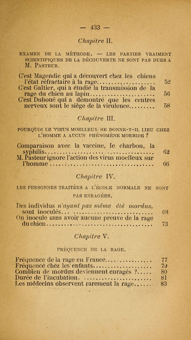Chapitre II. EXAMEN DE LA MÉTHODE. — LES PARTIES VRAIMENT SCIENTIFIQUES DE LA DÉCOUVERTE NE SONT PAS DUES A M. Pasteur. C'est Magericlié (jui a découvert cliez les chiens l'état réfractaire à la rage 52 Cest Galtier, qui a étudié la transmission de la rage du chien au lapin 56 C'est Duhoué qui a démontré que les centres nerveux sont le siège de la virulence 58 Chapitre III. POURQUOI LE VIRUS MOELLEUX NE DONNE-T-IL LIEU CHEZ l'homme a AUCUN PHÉNOMÈNE MORBIDE ? Comparaison avec la vaccine. le charbon, la svphiHs 62 M. Pasteur ignore l'action des virus moelleux sur l'homme 66 Chapitre IV. LES PERSONNES TRAITÉES A l'ÉCOLE NORMALE NE SONT PAS ENR.\GÉES. Des individus n'ayant pas même été mordus, sont inoculés 68 On inocule sans avoir aucune preuve de la rage du chien 73 Chapitre V. FRÉQUENCE DE LA RAGE, Fréquence de la rage en France 77 Fréquence chez les enfants 7'J Combien de mordus deviennent enragés ? 80 Durée de l'incubation '. 81 Les médecins observent rarement la rage 83
