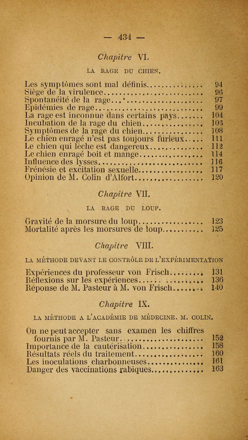Chapitre VI. LA RAGE DU CHIEN. Les symptômes sont mal définis 94 Siège de la virulence , 9(î Spontanéité de la rage... • 97 Epidémies de rage 99 La rage est inconnue dans certains pays 104 Licubation de la rage du chien ,. 103 Symptômes de la rage du chien 108 Le chien enragé n'est pas toujours furieux lit Le chien qui lèche est dangereux 112 Le chien enragé hoit et mange 114 Influence des lysses 116 Frénésie et excitation sexuelle 117 Opinion de M. Colin d'Alfort 120 Chapitre VII, LA RAGE btr LOUP. Gravité de la morsure du loup 123 Mortalité après les morsures de loup 125 Chapitre VIII. LA MÉTHODE DEVANT LE CONTRÔLE DE L'EXI^ÉRlMENTAtlON Expériences du professeur von Frisch 131 Réflexions sur les expériences 136 Réponse de M. Pasteur à M. von Frisch 140 Chapitre IX. LA MÉTHODE A l'aCADÉMIE DE MÉDECINE. M. COLIN. On ne peut accepter sans examen les chiffres fournis par M. Pasteur 152 Importance de la cautérisation 158 Résultats réels du traitement...., 160 Les inoculations charbonneuses 161 Danger des vaccinations rahiques , 163