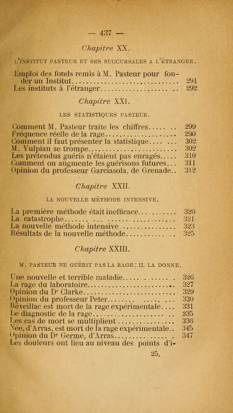 Chapitre XX, l'institut pasteur et ses succursales a l'étranger . Emploi (les fonds remis à M. Pasteur pour fon- der un Institut 291 Les instituts à l'étranger .. 292 Chapitre XXL les statistiques pasteur. Gomment M. Pasteur traite les chiffres 299 Fréquence réelle de la rage 290 Comment il faut présenter la statistique 302 M. Vulpian se trompe 302 Les prétendus guéris n'étaient pas enragés 310 Comment on augmente les guérisons futures... 311 Opinion du professeur Garciasola, de Grenade.. 312 Chapitre XXII. LA NOUVELLE METHODE INTENSIVE. La première méthode était inefficace 320 La catastrophe 321 La nouvelle méthode intensive , 323 Résultats de la nouvelle méthode 325 Chapitre XXIIl. M. PASTEUR NE GUERIT PAS LA RAGE; IL LA DONNE. L'ne nouvelle et terrible maladie 3-26 La rage du laboratoire 327 Opinion du D^ Glarke 329 <->çinion du professeur Peter 330 Piéveillac est mort de la rage expérimentale 331 Le diagnostic de la rage 335 Les cas de mort se multiplient 336 Née, d'Arras, est mort de la rage expérimentale.. 345 Opinion du Dr Germe, d'Arras 347 [ics douleurs ont lieu au niveau des points d'i- 25.
