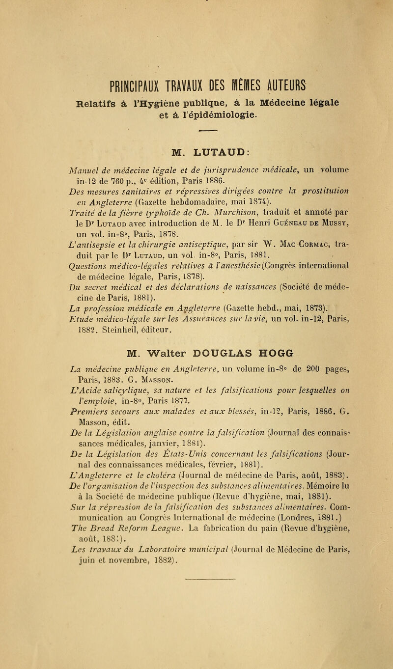 PRINCIPAUX TRAVAUX DES IHÈIHES AUTEURS Relatifs à l'Hygiène publique, à la Médecine légale et à l'épidémiologie. M. LUTAUD: Manuel de médecine légale et de jurisprudence médicale, un volume in-12 de 760 p., 4« édition, Paris 1886. Des mesures sanitaires et répressives dirigées contre la prostitution en Angleterre (Gazette hebdomadaire, mai 1874). Traité de la fièvre typhoïde de Ch. Miirchison, traduit et annoté par le D' LuTAUD avec introduction de M. le D'' Henri Guéneau de Mussy, un vol. in-S, Paris, 1878. L'antisepsie et la chirurgie antiseptique,-psiv sir W. Mac Cormac, tra- duit parle D' Lutaud, un vol. in-8», Paris, 1881. Questions médico-légales relatives à ianesthésie{Congrès international de médecine légale, Paris, 1878). Du secret médical et des déclarations de naissances (Société de méde- cine de Paris, 1881). La profession médicale en Angleterre (Gazette hebd., mai, 1873). Etude médico-légale sur les Assurances sur la vie, un vol. in-12, Paris, 188-2. Steinheil, éditeur. M. Walter DOUGLAS HOGG La médecine publique en Angleterre, un volume in-S de 200 pages, Paris, 1883. G. Masson. UAcide salicylique, sa nature et les falsifications pour lesquelles on remploie, in-8o, Paris 1877. Premiers secours aux malades et aux blessés, in-12, Paris, 1886. G. Masson, édit. De la Législation anglaise contre la falsification (Journal des connais- sances médicales, janvier, 1881). De la Législation des États-Unis concernant les falsifications (Jour- nal des connaissances médicales, février, 1881). U Angleterre et le choléra (Journal de médecine de Paris, août, 1883). De l'organisation de Vinspection des substances alimentaires. Mémoire lu à la Société de médecine publique (Revue d'hygiène, mai, 1881). Sur la répression de la falsification des substances alimentaires. Com- municaiion au Congrès International de médecine (Londres, 1881.) The Bread Reform League. La fabrication du pain (Revue d'hygiène, août, 1881). Les travaux du Laboratoire municipal (Journal de Médecine de Paris, juin et novembre, 1882).