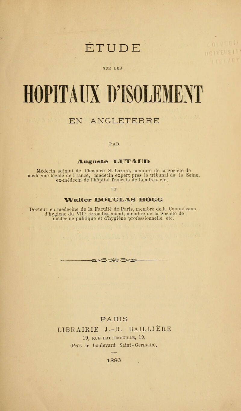 ETUDE SUR LES HOPITAUX D'ISOLEMENT EN ANGLETERRE PAR Médecin adjoint de l'hospice St-Lazare, membre de la Société de médecine légale de France, médecin expert près le tribunal de la Seine, ex-médecin de l'hôpital français de Londres, etc. ET YValter I>OUGLA.S HOG<ï Docteur en médecine de la Faculté de Paris, membre de la Commission d'hygiène du VIII arrondissement, membre de la Société de 'médecine publique et d'hygiène professiomielle etc. PARIS LIBRAIRIE J.-B. BAILLIÈRE 19, RUE HAUTEKEUILLE, 19, (Près le boulevard Saint-Germain). 1886