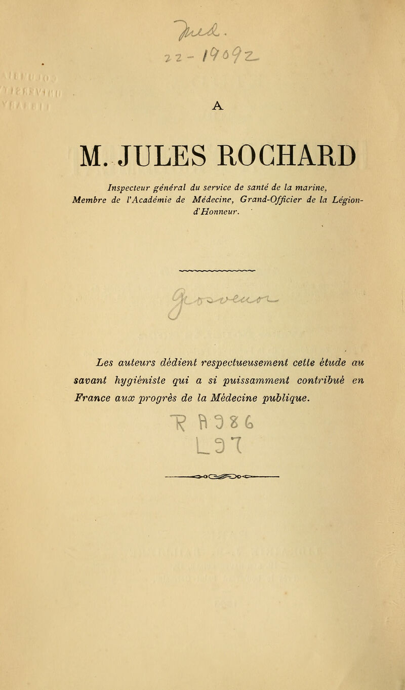 M. JULES ROGHARD Inspecteur général du service de santé de la marine, Membre de VAcadémie de Médecine, Grand-Officier de la Légion- d'Honneur. fC.t^^ix't^d<îO'tri--. Les auteurs dédient respectueusement cette étude au savant hygiéniste qui a si puissamment contribué en France aux progrès de la Médecine publique. 1? Î^3S& L3T