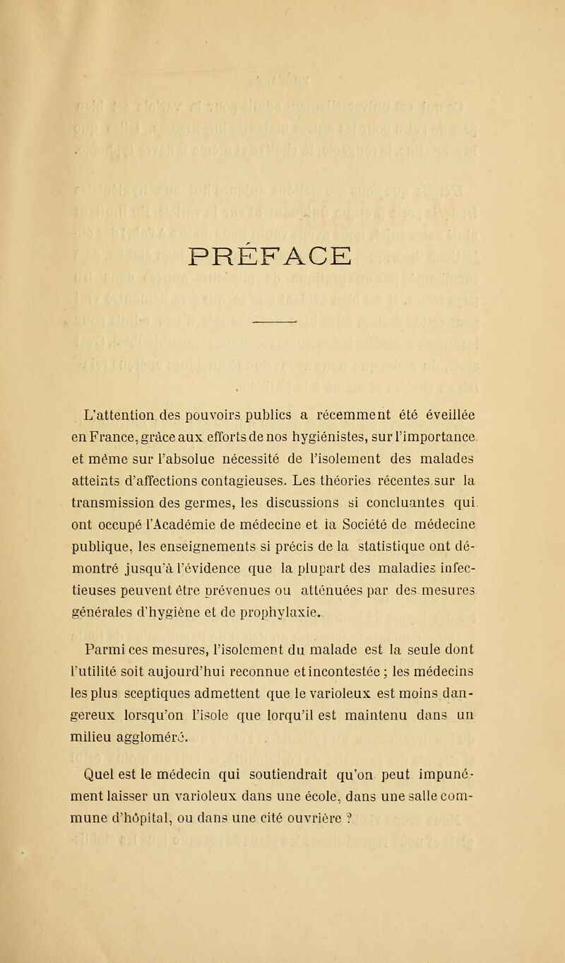 PRÉFACE L'attention des pouvoirs publics a récemment été éveillée en France, grâce aux efforts de nos hygiénistes, sur l'importance, et même sur l'absolue nécessité de l'isolement des malades atteints d'affections contagieuses. Les théories récentes sur la transmission des germes, les discussions si concluantes qui ont occupé l'Académie de médecine et la Société de médecine publique, les enseignements si précis de la statistique ont dé- montré jusqu'à l'évidence que la plupart des maladies infec- tieuses peuvent être prévenues ou atténuées par des mesures générales d'hygiène et de prophylaxie. Parmi ces mesures, l'isolement du malade est la seule dont futilité soit aujourd'hui reconnue et incontestée ; les médecins les plus sceptiques admettent que le varioleux est moins dan- gereux lorsqu'on l'isole que lorqu'il est maintenu dans un milieu aggloméré. Quel est le médecin qui soutiendrait qu'on peut impuné- ment laisser un varioleux dans une école, dans une salle com- mune d'hôpital, ou dans une cité ouvrière ?