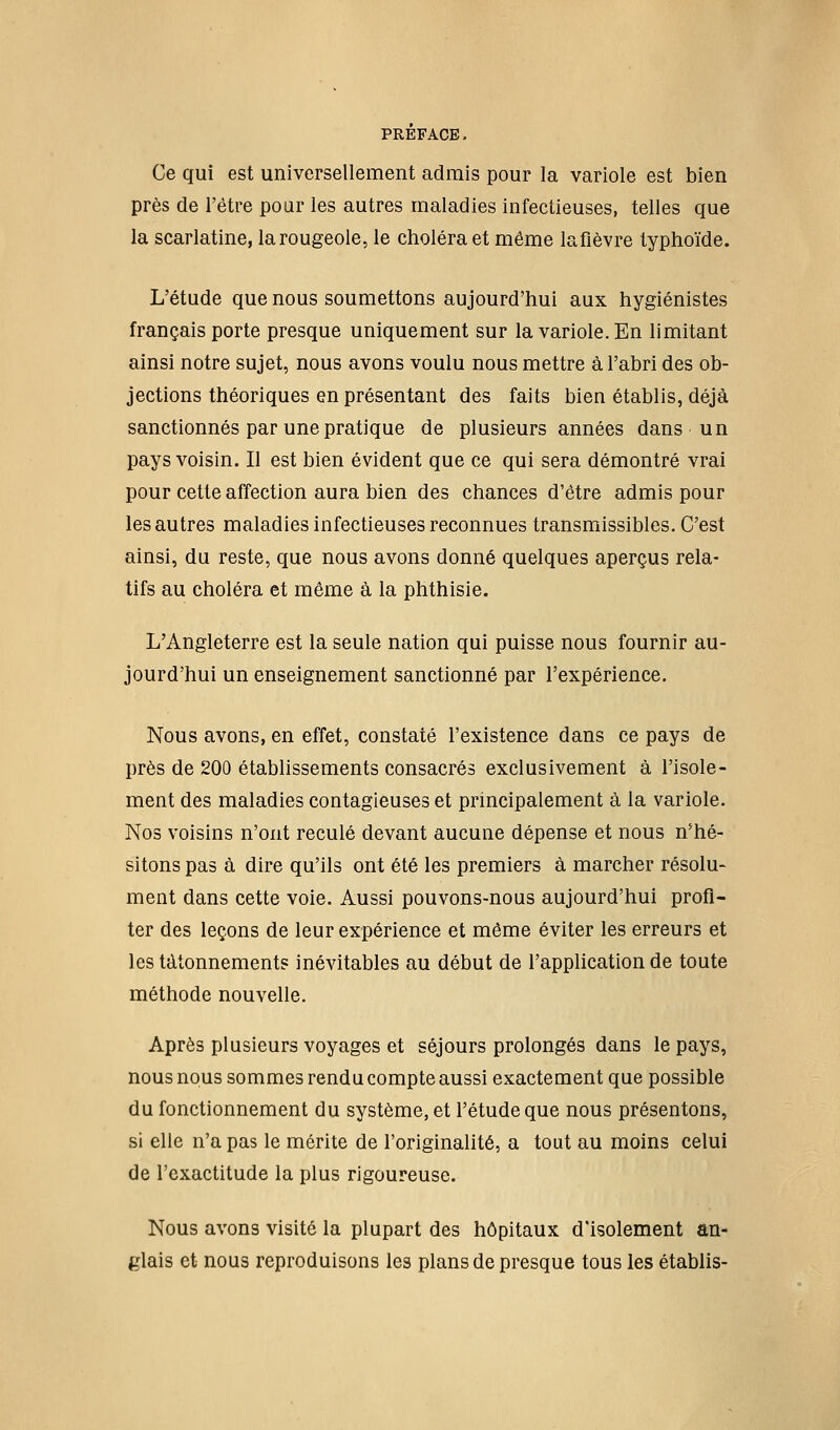 Ce qui est universellement admis pour la variole est bien près de l'être pour les autres maladies infectieuses, telles que la scarlatine, la rougeole, le choléra et même lafièvre typhoïde. L'étude que nous soumettons aujourd'hui aux hygiénistes français porte presque uniquement sur la variole. En limitant ainsi notre sujet, nous avons voulu nous mettre à l'abri des ob- jections théoriques en présentant des faits bien établis, déjà sanctionnés par une pratique de plusieurs années dans un pays voisin. Il est bien évident que ce qui sera démontré vrai pour cette affection aura bien des chances d'être admis pour les autres maladies infectieuses reconnues transmissibles. C'est ainsi, du reste, que nous avons donné quelques aperçus rela- tifs au choléra et même à la phthisie. L'Angleterre est la seule nation qui puisse nous fournir au- jourd'hui un enseignement sanctionné par l'expérience. Nous avons, en effet, constaté l'existence dans ce pays de près de 200 établissements consacrés exclusivement à l'isole- ment des maladies contagieuses et principalement à la variole. Nos voisins n'ont reculé devant aucune dépense et nous n'hé- sitons pas à dire qu'ils ont été les premiers à marcher résolu- ment dans cette voie. Aussi pouvons-nous aujourd'hui profi- ter des leçons de leur expérience et même éviter les erreurs et les tâtonnement? inévitables au début de l'application de toute méthode nouvelle. Après plusieurs voyages et séjours prolongés dans le pays, nous nous sommes rendu compte aussi exactement que possible du fonctionnement du système, et l'étude que nous présentons, si elle n'a pas le mérite de l'originalité, a tout au moins celui de l'exactitude la plus rigoureuse. Nous avons visité la plupart des hôpitaux d'isolement an- glais et nous reproduisons les plans de presque tous les établis-