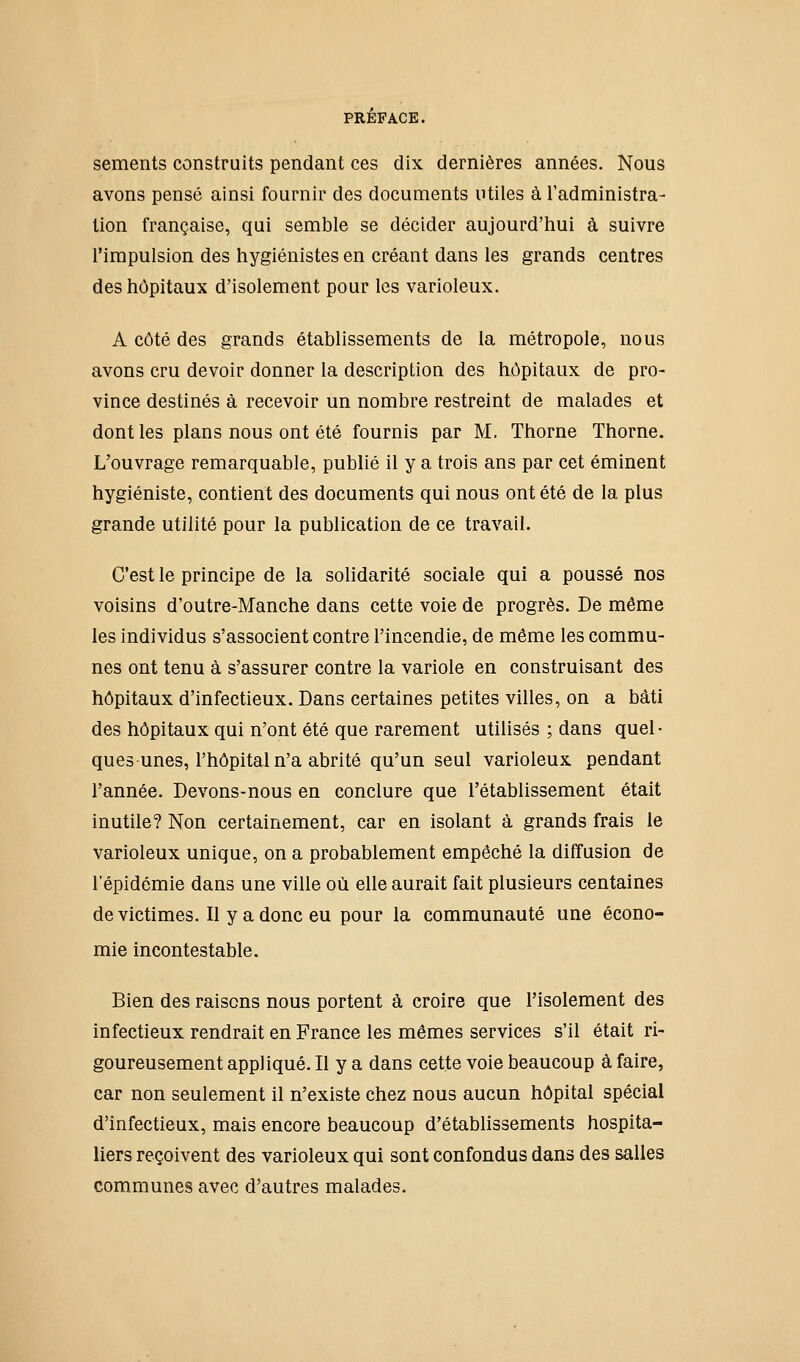 sements construits pendant ces dix dernières années. Nous avons pensé ainsi fournir des documents utiles à l'administra- lion française, qui semble se décider aujourd'hui à suivre l'impulsion des hygiénistes en créant dans les grands centres des hôpitaux d'isolement pour les varioleux. A côté des grands établissements de la métropole, nous avons cru devoir donner la description des hôpitaux de pro- vince destinés à recevoir un nombre restreint de malades et dont les plans nous ont été fournis par M, Thorne Thorne. L'ouvrage remarquable, publié il y a trois ans par cet éminent hygiéniste, contient des documents qui nous ont été de la plus grande utilité pour la publication de ce travail. C'est le principe de la solidarité sociale qui a poussé nos voisins d'outre-Manche dans cette voie de progrès. De même les individus s'associent contre l'incendie, de même les commu- nes ont tenu à s'assurer contre la variole en construisant des hôpitaux d'infectieux. Dans certaines petites villes, on a bâti des hôpitaux qui n'ont été que rarement utilisés ; dans quel- ques unes, l'hôpital n'a abrité qu'un seul varioleux pendant l'année. Devons-nous en conclure que l'établissement était inutile? Non certainement, car en isolant à grands frais le varioleux unique, on a probablement empêché la diffusion de l'épidémie dans une ville où elle aurait fait plusieurs centaines de victimes. Il y a donc eu pour la communauté une écono- mie incontestable. Bien des raisons nous portent à croire que l'isolement des infectieux rendrait en France les mêmes services s'il était ri- goureusement appliqué. Il y a dans cette voie beaucoup à faire, car non seulement il n'existe chez nous aucun hôpital spécial d'infectieux, mais encore beaucoup d'établissements hospita- liers reçoivent des varioleux qui sont confondus dans des salles communes avec d'autres malades.