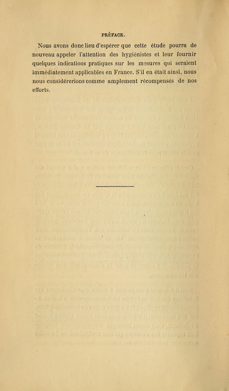 Nous avons donc lieu d'espérer que cette étude pourra de nouveau appeler l'attention des hygiénistes et leur fournir quelques indications pratiques sur les mesures qui seraient immédiatement applicables en France. S'il en était ainsi, nous nous considérerions comme amplement récompensés de nos efforts.