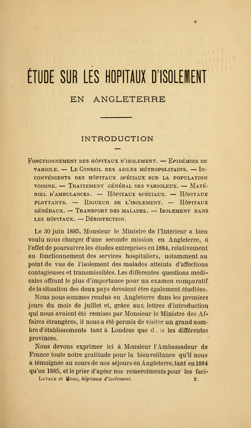 ÉTUDE SUR ŒS HOPITAUX DISOLEIENT EN ANGLETERRE INTRODUCTION Fonctionnement des hôpitaux d'isolement. — Epidémies de VARIOLE. — Le Conseil des asiles métropolitains. — In- convénients des hôpitaux spéciaux sur la population voisine. — Traitement général des varioleux. — Maté- riel d'ambulances. — Hôpitaux spéciaux. — Hôpitaux flottants. — Rigueur de l'isolement. — Hôpitaux généraux. — Transport des malades. — Isolement dans LES hôpitaux. — Désinfection. Le 30 juin 1885, Monsieur le Ministre de l'Intérieur a bien voulu nous charger d'une seconde mission en Angleterre, à l'effet de poursuivre les études entreprises en 1884, relativement au fonctionnement des services hospitaliers, notamment au point de vue de l'isolement des malades atteints d'affections contagieuses et transmissibles. Les différentes questions médi- cales offrant le plus d'importance pour un examen comparatif de la situation des deux pays devaient être également étudiées. Nous nous sommes rendus en Angleterre dans les premiers jours du mois de juillet et, grâce aux lettres d'introduction qui nous avaient été remises par Monsieur le Ministre des Af- faires étrangères, il nous a été permis de visiter un grand nom- bre d'établissements tant à Londres que d.. is les différentes provinces. Nous devons exprimer ici à Monsieur l'Ambassadeur de France toute notre gratitude pour la bienveillance qu'il nous a témoignée au cours de nos séjours en Angleterre, tant en 1884 qu'en 1885, et le prier d'agéer nos remercîments pour les faci- LuTAUD et ^OGG, hôpitaux cCisolement. 2.