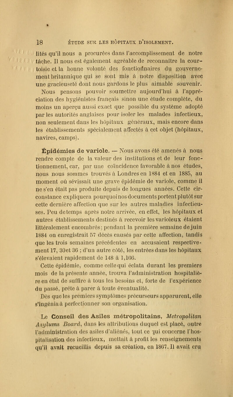 lités qu'il nous a procurées dans l'accomplissement de notre tâche. Il nous est également agréable de reconnaître la cour- toisie et la bonne volonté des fonctionnaires du gouverne- ment britannique qui se sont mis à notre disposition avec une gracieuseté dont nous gardons le plus aimable souvenir. Nous pensons pouvoir soumettre aujourd'hui à l'appré- ciation des hygiénistes français sinon une étude complète, du moins un aperçu aussi exact que possible du système adopté par les autorités anglaises pour isoler les malades infectieux, non seulement dans les hôpitaux généraux, mais encore dans les établissements spécialement affectés à cet objet (hôpitaux, navires, camps). Épidémies de variole, — Nous avons été amenés à nous rendre compte de la valeur des institutions et de leur fonc- tionnement, car, par une coïncidence favorable à nos études, nous nous sommes trouvés à Londres en 1884 et en 1885, au moment où sévissait une grave épidémie de variole, comme il ne s'en était pas produite depuis de longues années. Cette cir- constance expliquera pourquoinos documents portent plutôt sur cette dernière affection que sur les autres maladies infectieu- ses. Peu de temps après notre arrivée, en effet, les hôpitaux et autres établissements destinés à recevoir lesvarioleux étaient littéralement encombrés; pendant la première semaine de juin 1884 on enregistrait 57 décès causés par cette affection, tandis que les trois semaines précédentes en accusaient respective- ment 17, 30et 36 ; d'un autre côté, les entrées dans les hôpitaux s'élevaient rapidement de 148 à 1,166. Cette épidémie, comme celle qui éclata durant les premiers mois de la présente année, trouva l'administration hospitaliè- re en état de suffire à tous les besoins et, forte de l'expérience du passé, prête à parer à toute éventualité. Dès que les premiers symptômes précurseurs apparurent, elle s'ingénia à perfectionner son organisation. Le Conseil des Asiles métropolitains, Metropolitan Asylums Boarà. dans les attributions duquel est placé, outre l'administration des asiles d'aliénés, tout ce qui concerne l'hos- pitalisation des infectieux, mettait à profit les renseignements qu'il avait recueillis depuis sa création, en 1867. Il avait cru