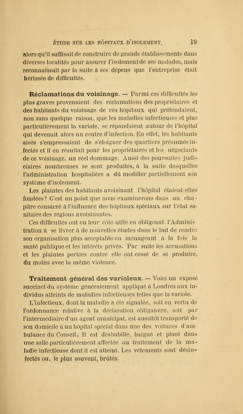 alors qu'il suffisait de construire de grands établissements dans diverses localités pour assurer l'isolement de ses malades, mais reconnaissait par la suite à ses dépens que l'entreprise était hérissée de difficultés. Réclamations du voisinage. — Parmi ces difficultés les plus graves provenaient des réclamations des propriétaires et des habitants du voisinage de ces hôpitaux qui prétendaient, non sans quelque raison, que les maladies infectieuses et plus particulièrement la variole, se répandaient autour de l'hôpital qui devenait alors un centre d'infection. En effet, les habitants aisés s'empressaient de s'éloigner des quartiers présumés in- fectés et il en résultait pour les propriétaires et les négociants de ce voisinage, un réel dommage. Aussi des poursuites judi- ciaires nombreuses se sont produites, à la suite desquelles l'administration hospitalière a dû modifier partiellement son système d'isolement. Les plaintes des habitants avoisinant l'hôpital étaient-elles fondées? C'est un point que nous examinerons dans un cha- pitre consacré à l'influence des hôpitaux spéciaux sur l'état sa- nitaire des régions avoisinantes. Ces difficultés ont eu leur côté utile en obligeant l'Adminis- tration à se livrer à de nouvelles études dans le but de rendre son organisation plus acceptable en ménageant à la fois la santé publique et les intérêts privés. Par suite les accusations et les plaintes portées contre elle ont cessé de se produire, du moins avec la môme violence. Traitement général des varioleux. — Voici un exposé succinct du système généralement appliqué à Londres aux in- dividus atteints de maladies infectieuses telles que la variole. L'infectieux, dont la maladie a été signalée, soit en vertu de l'ordonnance relative à la déclaration obligatoire, soit par l'intermédiaire d'un agent municipal, est aussitôt transporté de son domicile à un hôpital spécial dans une des voitures d'am- bulance du Conseil. Il est déshabillé, baigné et placé dans une salle particulièrement affectée au traitement de la ma- ladie infectieuse dont il est atteint. Les vêtements sont désin- fectés ou, le plus souvent, brûlés.