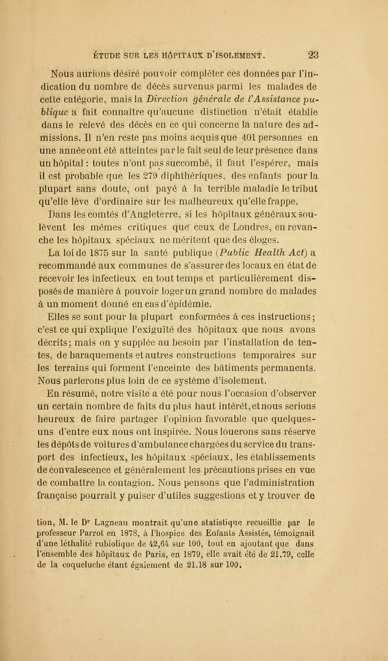 Nous aurions désiré pouvoir compléter ces données par l'in- dication du nombre de décès survenus parmi les malades de cette catégorie, mais la Direction générale de l'Assistance pu- blique a fait connaître qu'aucune distinction n'était établie dans le relevé des décès en ce qui concerne la nature des ad- missions. Il n'en reste pas moins acquis que 401 personnes en une année ont été atteintes parle fait seul de leur présence dans un hôpital: toutes n'ont pas succombé, il faut l'espérer, mais il est probable que les 279 diphthériques, des enfants pour la plupart sans doute, ont payé à la terrible maladie le tribut qu'elle lève d'ordinaire sur les malheureux qu'elle frappe. Dans les comtés d'Angleterre, si les hôpitaux généraux sou- lèvent les mêmes critiques que' ceux de Londres, en revan- che les hôpitaux spéciaux ne méritent que des éloges. La loi de 1875 sur la santé publique (Public Health Act) a recommandé aux communes de s'assurer des locaux en état de recevoir les infectieux en tout temps et particulièrement dis- posés de manière à pouvoir loger un grand nombre de malades à un moment donné en cas d'épidémie. Elles se sont pour la plupart conformées à ces instructions ; c'est ce qui explique l'exiguïté des hôpitaux que nous avons décrits: mais on y supplée au besoin par l'installation de ten- tes, de baraquements et autres constructions temporaires sur les terrains qui forment l'enceinte des bâtiments permanents. Nous parlerons plus loin de ce système d'isolement. En résumé, notre visite a été pour nous l'occasion d'observer un certain nombre de faits du plus haut intérêt, et nous serions heureux de faire partager l'opinion favorable que quelques- uns d'entre eux nous ont inspirée. Nous louerons sans réserve les dépôts de voitures d'ambulance chargées du service du trans- port des infectieux, les hôpitaux spéciaux, les étabhssements de convalescence et généralement les précautions prises en vue de combattre la contagion. Nous pensons que l'administration française pourrait y puiser d'utiles suggestions et y trouver de tion, M. le D' Lagneau montrait qu'une statistique recueillie par le professeur Parrot en 1878, à l'hospice des Enfants Assistés, témoignait d'une léthalilé rubioliquc de 42,64 sur 100, tout en ajoutant que dans l'ensemble des hôpitaux de Paris, en 1879, elle avait été de 31.79, celle de la coqueluche étant également de 21.18 sur 100.