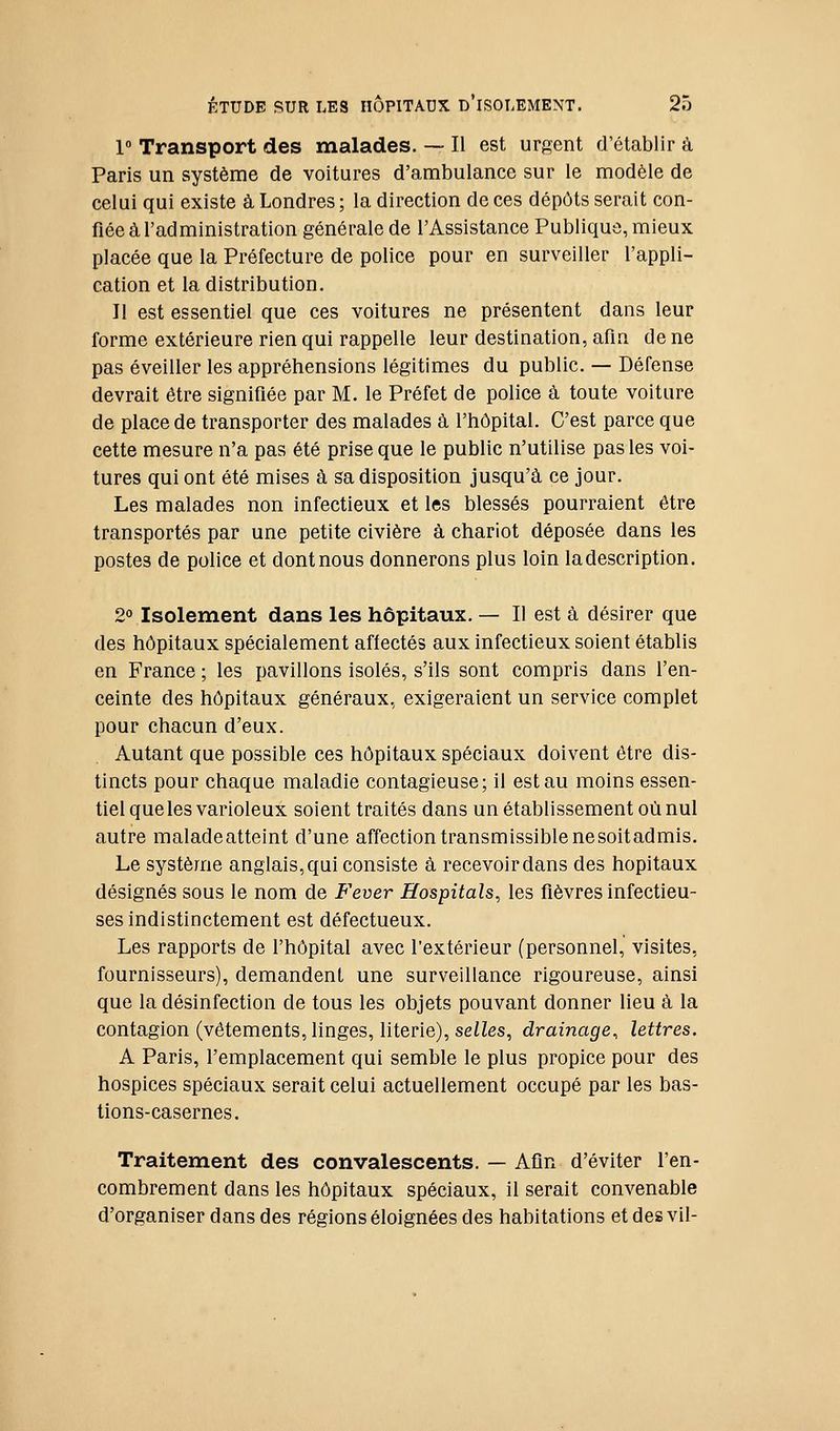 1° Transport des malades. — Il est urgent d'établir à Paris un système de voitures d'ambulance sur le modèle de celui qui existe à Londres; la direction de ces dépôts serait con- fiée à l'administration générale de l'Assistance Publique, mieux placée que la Préfecture de police pour en surveiller l'appli- cation et la distribution. Il est essentiel que ces voitures ne présentent dans leur forme extérieure rien qui rappelle leur destination, afin de ne pas éveiller les appréhensions légitimes du public. — Défense devrait être signifiée par M. le Préfet de police à toute voiture de place de transporter des malades à l'hôpital. C'est parce que cette mesure n'a pas été prise que le public n'utilise pas les voi- tures qui ont été mises à sa disposition jusqu'à ce jour. Les malades non infectieux et les blessés pourraient être transportés par une petite civière à chariot déposée dans les postes de police et dont nous donnerons plus loin la description. 2° Isolement dans les hôpitaux. — Il est à désirer que des hôpitaux spécialement affectés aux infectieux soient établis en France ; les pavillons isolés, s'ils sont compris dans l'en- ceinte des hôpitaux généraux, exigeraient un service complet pour chacun d'eux. Autant que possible ces hôpitaux spéciaux doivent être dis- tincts pour chaque maladie contagieuse; il est au moins essen- tiel que les varioleux soient traités dans un établissement où nul autre maladeatteint d'une affection transmissiblenesoitadmis. Le système anglais, qui consiste à recevoir dans des hôpitaux désignés sous le nom de Fever Hospitals, les fièvres infectieu- ses indistinctement est défectueux. Les rapports de l'hôpital avec l'extérieur (personnel, visites, fournisseurs), demandent une surveillance rigoureuse, ainsi que la désinfection de tous les objets pouvant donner lieu à la contagion (vêtements, linges, literie), selles, drainage^ lettres. A Paris, l'emplacement qui semble le plus propice pour des hospices spéciaux serait celui actuellement occupé par les bas- tions-casernes. Traitement des convalescents. — Afin d'éviter l'en- combrement dans les hôpitaux spéciaux, il serait convenable d'organiser dans des régions éloignées des habitations et des vil-