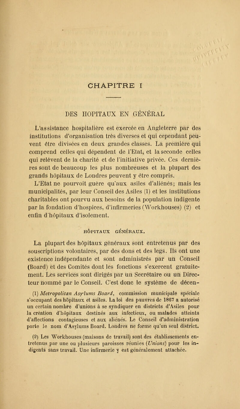 CHAPITRE I DES HOPITAUX EN GENERAL L'assistance hospitalière est exercée en Angleterre par des institutions d'organisation très diverses et qui cependant peu- vent être divisées en deux grandes classes. La première qui comprend celles qui dépendent de l'Etat, et la seconde celles qui relèvent de la charité et de l'initiative privée. Ces derniè- res sont de beaucoup les plus nombreuses et la plupart des grands hôpitaux de Londres peuvent y être compris. L'Etat ne pourvoit guère qu'aux asiles d'ahénés; mais les municipalités, par leur Conseil des Asiles (1) et les institutions charitables ont pourvu aux besoins de la population indigente par la fondation d'hospices, d'infirmeries (Workhouses) (2) et enfin d'hôpitaux d'isolement. HÔPITAUX GÉNÉRAUX. La plupart des hôpitaux généraux sont entretenus par des souscriptions volontaires, par des dons et des legs. Ils ont une existence indépendante et sont administrés par un Conseil (Board) et des Comités dont les fonctions s'exercent gratuite- ment. Les services sont dirigés par un Secrétaire ou un Direc- teur nommé par le Conseil. C'est donc le système de décen- (1) Metropolitan Asylums Board, commission municipale spéciale s'occupant des hôpitaux et asiles. La loi des pauvres de 1867 a autorisé un certain nombre d'unions à se syndiquer en districts d'Asiies pour la création d'hôpitaux destinés aux infectieux, ou malades atteints d'afiections contagieuses et aux aliénés. Le Conseil d'administration porte le nom d'Asylums Board. Londres ne forme qu'un seul district. (2) Les Workhouses (maisons de travail) sont des établissements en- tretenus par une ou plusieurs paroisses réunies (Unions) pour les in- digents sans travail. Une infirmerie y est généralement attachée.