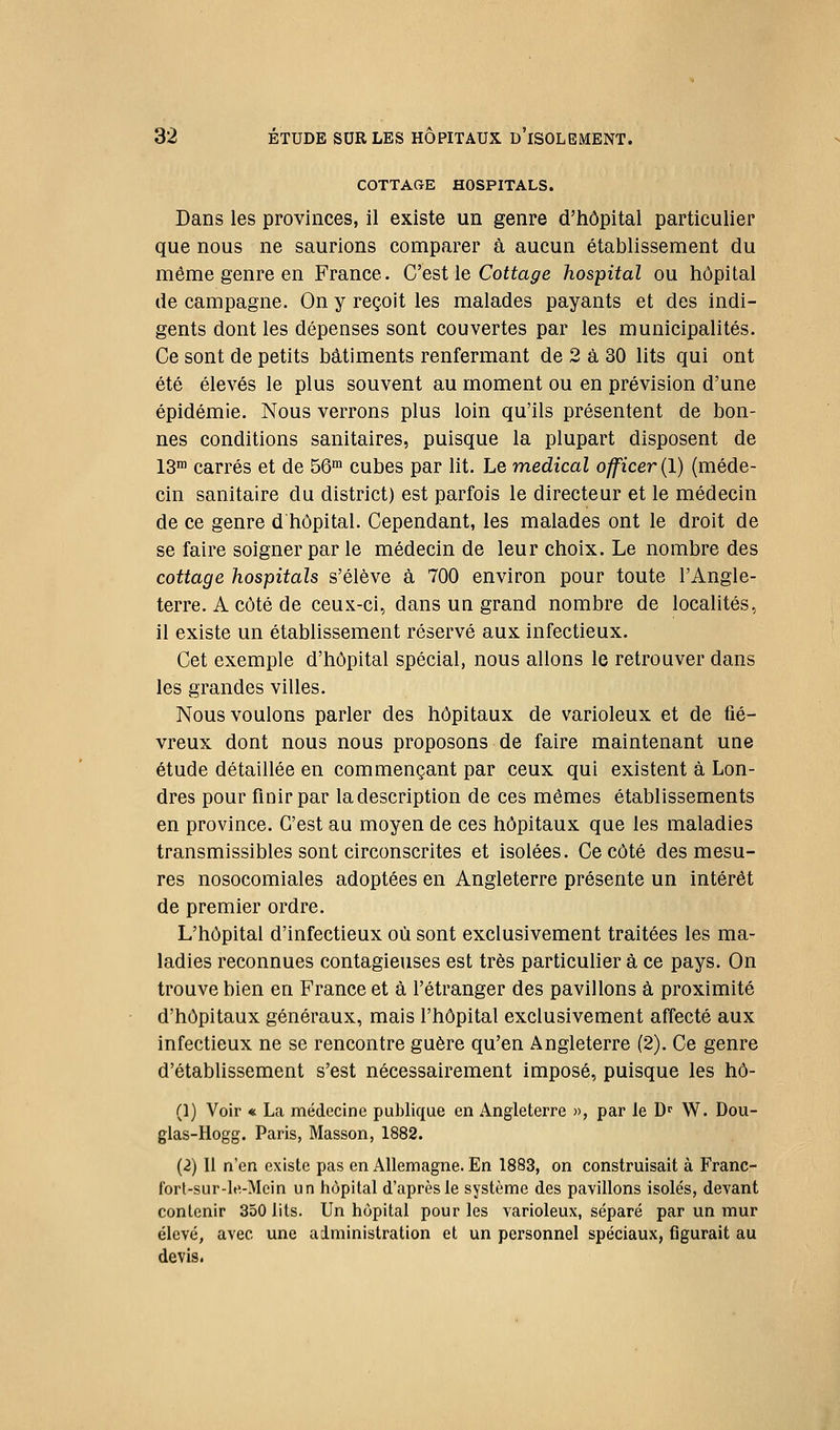 COTTACtE HOSPITALS. Dans les provinces, il existe un genre d'hôpital particulier que nous ne saurions comparer à aucun établissement du même genre en France. C'est le Coito^e hospital ou hôpital de campagne. On y reçoit les malades payants et des indi- gents dont les dépenses sont couvertes par les municipalités. Ce sont de petits bâtiments renfermant de 2 à 30 lits qui ont été élevés le plus souvent au moment ou en prévision d'une épidémie. Nous verrons plus loin qu'ils présentent de bon- nes conditions sanitaires, puisque la plupart disposent de 13™ carrés et de 56™ cubes par lit. Le médical officer (1) (méde- cin sanitaire du district) est parfois le directeur et le médecin de ce genre dhôpital. Cependant, les malades ont le droit de se faire soigner par le médecin de leur choix. Le nombre des cottage hospitals s'élève à 700 environ pour toute l'Angle- terre. A côté de ceux-ci, dans un grand nombre de localités, il existe un établissement réservé aux infectieux. Cet exemple d'hôpital spécial, nous allons le retrouver dans les grandes villes. Nous voulons parler des hôpitaux de varioleux et de fié- vreux dont nous nous proposons de faire maintenant une étude détaillée en commençant par ceux qui existent à Lon- dres pour finir par la description de ces mêmes établissements en province. C'est au moyen de ces hôpitaux que les maladies transmissibles sont circonscrites et isolées. Ce côté des mesu- res nosocomiales adoptées en Angleterre présente un intérêt de premier ordre. L'hôpital d'infectieux où sont exclusivement traitées les ma- ladies reconnues contagieuses est très particulier à ce pays. On trouve bien en France et à l'étranger des pavillons à proximité d'hôpitaux généraux, mais l'hôpital exclusivement affecté aux infectieux ne se rencontre guère qu'en Angleterre (2). Ce genre d'établissement s'est nécessairement imposé, puisque les hô- (1) Voir « La médecine publique en Angleterre », par le D W. Dou- glas-Hogg. Paris, Masson, 1882. (2) Il n'en existe pas en Allemagne. En 1883, on construisait à Franc- fort-sur-le,-Mcin un hôpital d'après le système des pavillons isolés, devant contenir 350 lits. Un hôpital pour les varioleux, séparé par un mur élevé, avec une administration et un personnel spéciaux, figurait au devis.