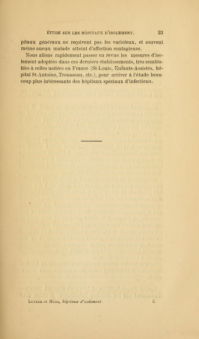 pitaux généraux ne reçoivent pas les varioleux, et souvent même aucun malade atteint d'affection contagieuse. Nous allons rapidement passer en revue les mesures d'iso- lement adoptées dans ces derniers établissements, très sembla- bles à celles usitées en France (St-Louis, Enfants-Assistés, hô- pital St-Antoine, Trousseau, etc.), pour arriver à l'étude beau- coup plus intéressante des hôpitaux spéciaux d'infectieux. LuTAUD et HoGG, kôpitaux d'isolement.