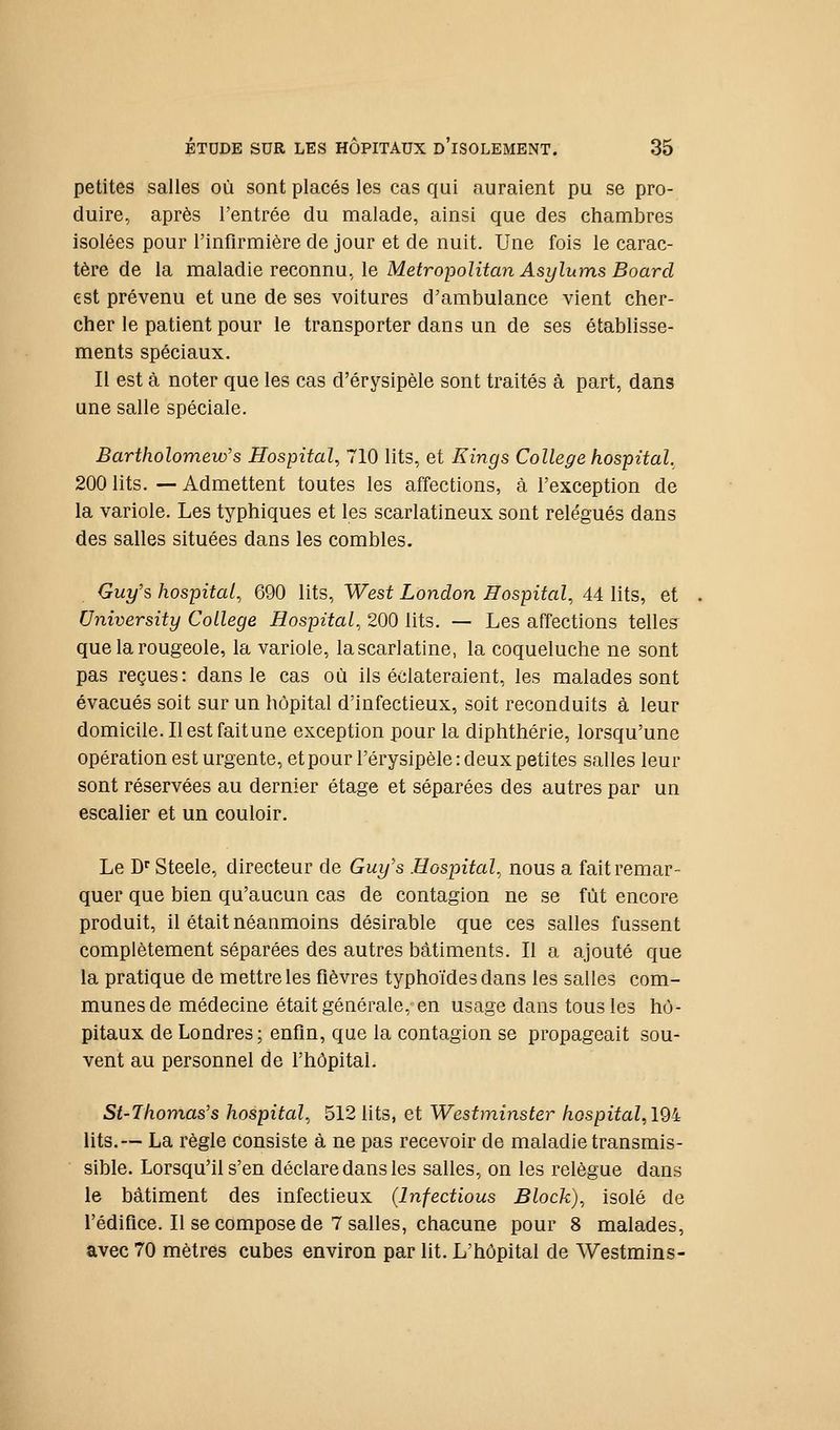 petites salies où sont piacés ies cas qui auraient pu se pro- duire, après l'entrée du malade, ainsi que des chambres isolées pour l'infirmière de jour et de nuit. Une fois le carac- tère de la maladie reconnu, le Metropolitan Asylums Board est prévenu et une de ses voitures d'ambulance vient cher- cher le patient pour le transporter dans un de ses établisse- ments spéciaux. Il est à noter que les cas d'érysipèle sont traités à part, dans une salle spéciale. Bartholomew's Hospital, 710 lits, et Eings Collège hospital, 200 lits. — Admettent toutes les affections, à l'exception de la variole. Les typhiques et les scarlatineux sont relégués dans des salles situées dans les combles. Guy's hospital, 690 lits, West London Hospital, 44 lits, et University Collège Hospital, 200 lits. — Les affections telles que la rougeole, la variole, la scarlatine, la coqueluche ne sont pas reçues: dans le cas où ils éclateraient, les malades sont évacués soit sur un hôpital d'infectieux, soit reconduits à leur domicile. Ilestfaitune exception pour la diphthérie, lorsqu'une opération est urgente, et pour l'érysipèle : deux petites salles leur sont réservées au dernier étage et séparées des autres par un escalier et un couloir. Le D'' Steele, directeur de Guy's Hospital, nous a fait remar- quer que bien qu'aucun cas de contagion ne se fût encore produit, il était néanmoins désirable que ces salles fussent complètement séparées des autres bâtiments. Il a ajouté que la pratique de mettre les fièvres typhoïdes dans les salles com- munes de médecine était générale, en usage dans tous les hô- pitaux de Londres; enfm, que la contagion se propageait sou- vent au personnel de l'hôpital. St-Thomas's hospital, 512 lits, et Westminster hospital, I9i lits.— La règle consiste à ne pas recevoir de maladie transmis- sible. Lorsqu'il s'en déclare dans les salles, on les relègue dans le bâtiment des infectieux (Infections Block), isolé de l'édifice. Il se compose de 7 salles, chacune pour 8 malades, avec 70 mètres cubes environ par lit. L'hôpital de Westmins-