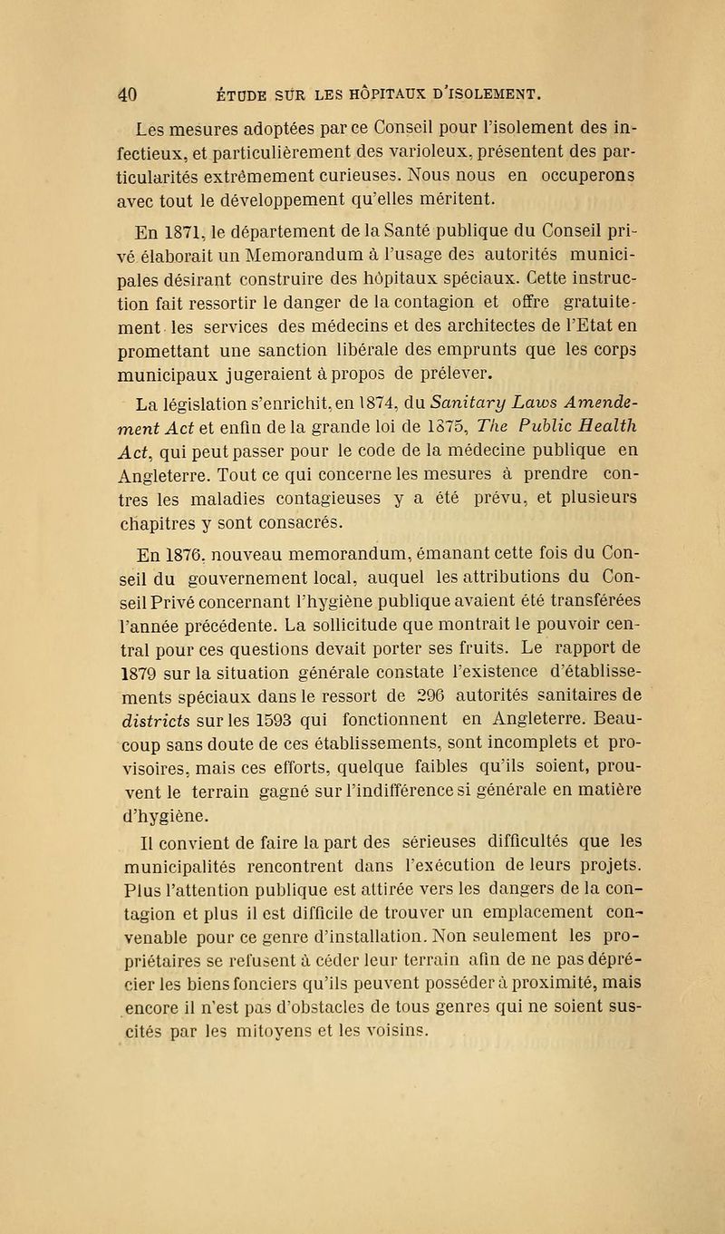Les mesures adoptées par ce Conseil pour l'isolement des in- fectieux, et particulièrement des varioleux, présentent des par- ticularités extrêmement curieuses. Nous nous en occuperons avec tout le développement qu'elles méritent. En 1871, le département de la Santé publique du Conseil pri- vé élaborait un Mémorandum à l'usage des autorités munici- pales désirant construire des hôpitaux spéciaux. Cette instruc- tion fait ressortir le danger de la contagion et offre gratuite- ment les services des médecins et des architectes de l'Etat en promettant une sanction libérale des emprunts que les corps municipaux jugeraient à propos de prélever. La législation s'enrichit, en 1874, du Sanitary Laios Amende- ment Act et enfin de la grande loi de 1S75, The Public Health Act, qui peut passer pour le code de la médecine publique en Angleterre. Tout ce qui concerne les mesures à prendre con- tres les maladies contagieuses y a été prévu, et plusieurs chapitres y sont consacrés. En 1876, nouveau mémorandum, émanant cette fois du Con- seil du gouvernement local, auquel les attributions du Con- seil Privé concernant l'hygiène publique avaient été transférées l'année précédente. La sollicitude que montrait le pouvoir cen- tral pour ces questions devait porter ses fruits. Le rapport de 1879 sur la situation générale constate l'existence d'établisse- ments spéciaux dans le ressort de 296 autorités sanitaires de districts sur les 1593 qui fonctionnent en Angleterre. Beau- coup sans doute de ces étabhssements, sont incomplets et pro- visoires, mais ces efforts, quelque faibles qu'ils soient, prou- vent le terrain gagné sur l'indifférence si générale en matière d'hygiène. Il convient de faire la part des sérieuses difficultés que les municipalités rencontrent dans l'exécution de leurs projets. Plus l'attention publique est attirée vers les dangers de la con- tagion et plus il est difficile de trouver un emplacement con- venable pour ce genre d'installation. Non seulement les pro- priétaires se refusent à céder leur terrain afin de ne pas dépré- cier les biens fonciers qu'ils peuvent posséder à proximité, mais encore il n'est pas d'obstacles de tous genres qui ne soient sus- cités par les mitoyens et les voisins.