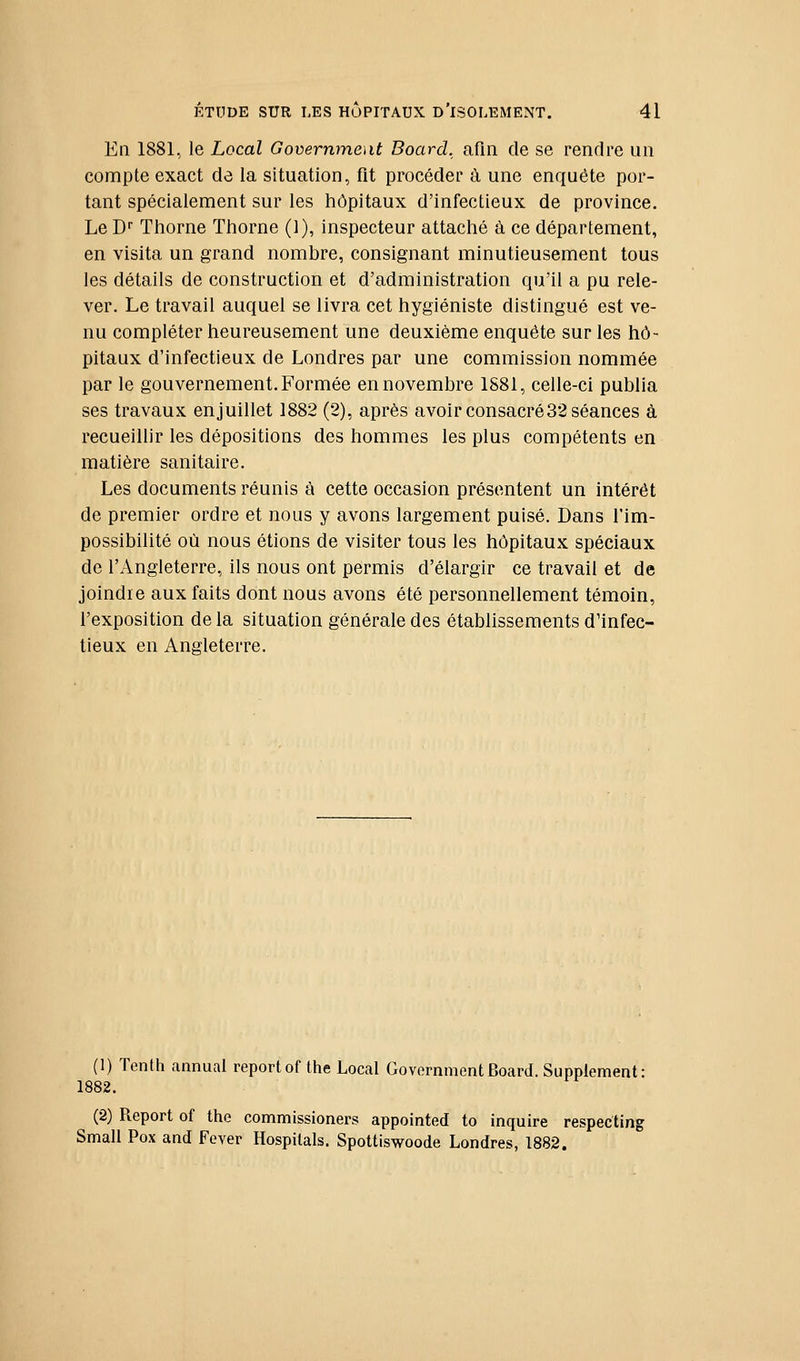 En 1881, le Local Government Board, afin de se rendre un compte exact de la situation, fit procéder à une enquête por- tant spécialement sur les hôpitaux d'infectieux de province. Le D Thorne Thorne (1), inspecteur attaché à ce département, en visita un grand nombre, consignant minutieusement tous les détails de construction et d'administration qu'il a pu rele- ver. Le travail auquel se livra cet hygiéniste distingué est ve- nu compléter heureusement une deuxième enquête sur les hô- pitaux d'infectieux de Londres par une commission nommée par le gouvernement. Formée en novembre 1881, celle-ci publia ses travaux enjuillet 1882 (2), après avoir consacré32 séances à recueillir les dépositions des hommes les plus compétents en matière sanitaire. Les documents réunis à cette occasion présentent un intérêt de premier ordre et nous y avons largement puisé. Dans l'im- possibilité où nous étions de visiter tous les hôpitaux spéciaux de l'Angleterre, ils nous ont permis d'élargir ce travail et de joindre aux faits dont nous avons été personnellement témoin, l'exposition de la situation générale des établissements d'infec- tieux en Angleterre. (1) Tenth annual reportof the Local GovemmentBoard. Supplément: 1882. (2) Report of the commissioners appointed to inquire respecting Small Pox and Fever Hospilals. Spottiswoode Londres, 1882.