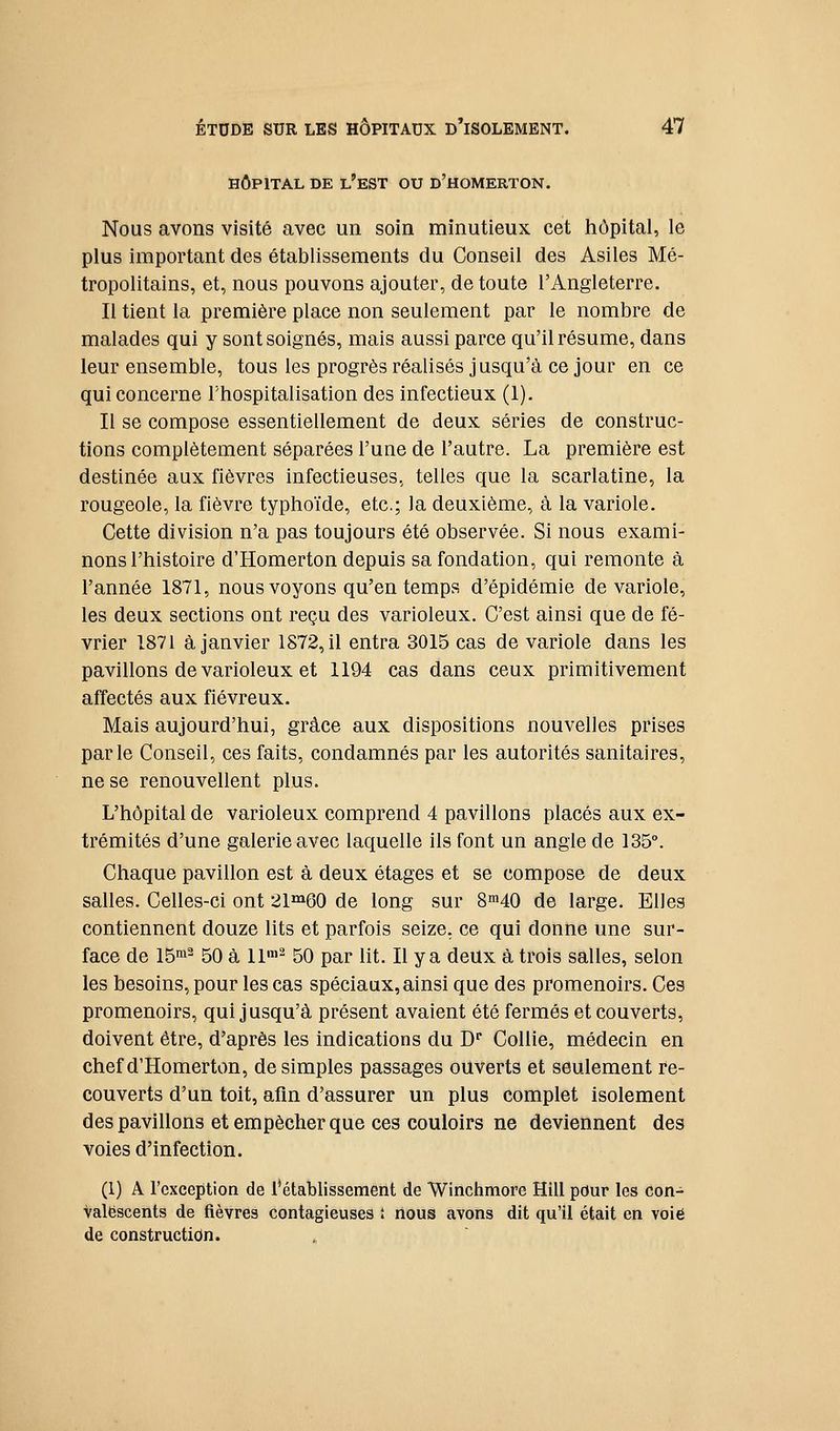 HÔPITAL DE l'est OU D'HOMERTON. Nous avons visité avec un soin minutieux cet hôpital, le plus important des établissements du Conseil des Asiles Mé- tropolitains, et, nous pouvons ajouter, de toute l'Angleterre. Il tient la première place non seulement par le nombre de malades qui y sont soignés, mais aussi parce qu'il résume, dans leur ensemble, tous les progrès réalisés jusqu'à ce jour en ce qui concerne l'hospitalisation des infectieux (1). Il se compose essentiellement de deux séries de construc- tions complètement séparées l'une de l'autre. La première est destinée aux fièvres infectieuses, telles que la scarlatine, la rougeole, la fièvre typhoïde, etc.; la deuxième, à la variole. Cette division n'a pas toujours été observée. Si nous exami- nons l'histoire d'Homerton depuis sa fondation, qui remonte à l'année 1871, nous voyons qu'en temps d'épidémie de variole, les deux sections ont reçu des varioleux. C'est ainsi que de fé- vrier 1871 à janvier 1872, il entra 3015 cas de variole dans les pavillons de varioleux et 1194 cas dans ceux primitivement affectés aux fiévreux. Mais aujourd'hui, grâce aux dispositions nouvelles prises parle Conseil, ces faits, condamnés par les autorités sanitaires, ne se renouvellent plus. L'hôpital de varioleux comprend 4 pavillons placés aux ex- trémités d'une galerie avec laquelle ils font un angle de 135°. Chaque pavillon est à deux étages et se compose de deux salles. Celles-ci ont 21'^60 de long sur 8m40 de large. Elles contiennent douze lits et parfois seize, ce qui donne une sur- face de 15!^ 50 à 11'^ 50 par lit. Il y a deux à trois salles, selon les besoins, pour les cas spéciaux, ainsi que des promenoirs. Ces promenoirs, qui jusqu'à présent avaient été fermés et couverts, doivent être, d'après les indications du C Collie, médecin en chef d'Homerton, desimpies passages ouverts et seulement re- couverts d'un toit, afin d'assurer un plus complet isolement des pavillons et empêcher que ces couloirs ne deviennent des voies d'infection. (1) A l'exception de l'établissement de Winchmore Hill pour les con-^ valëscents de fièvres contagieuses : nous avons dit qu'il était en volé de construction.