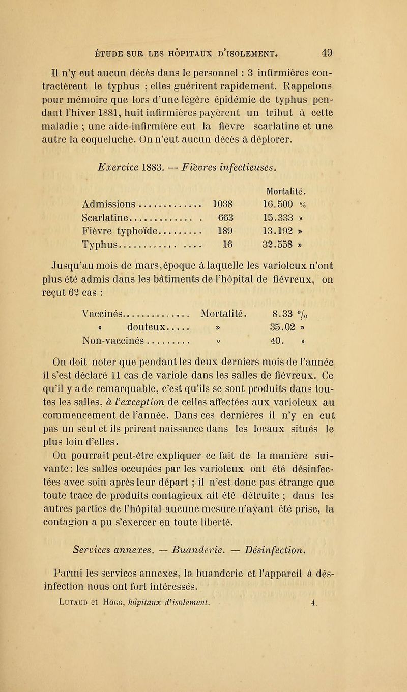 Il n'y eut aucun décès dans le personnel : 3 infirmières con- tractèrent le typhus ; elles guérirent rapidement. Rappelons pour mémoire que lors d'une légère épidémie de typhus pen- dant l'hiver 1881, huit infirmières payèrent un tribut à cette maladie ; une aide-infirmière eut la fièvre scarlatine et une autre la coqueluche. On n'eut aucun décès à déplorer. Exercice 1883. — Fièvres infectieuses. Mortalité. Admissions 1038 16.500% Scarlatine 663 15.333» Fièvre typhoïde 189 13. 192 » Typhus 16 32.558 » Jusqu'au mois de mars, époque à laquelle les varioleux n'ont plus été admis dans les bâtiments de l'hôpital de fiévreux, on reçut 62 cas : Vaccinés Mortalité. 8.33 /o « douteux » 35.02 y> Non-vaccinés » 40. » On doit noter que pendant les deux derniers mois de l'année il s'est déclaré 11 cas de variole dans les salles de fiévreux. Ce qu'il y a de remarquable, c'est qu'ils se sont produits dans tou- tes les salles, à l'exception de celles affectées aux varioleux au commencement de l'année. Dans ces dernières il n'y en eut pas un seul et ils prirent naissance dans les locaux situés le plus loin d'elles. On pourrait peut-être expliquer ce fait de la manière sui- vante: les salles occupées par les varioleux ont été désinfec- tées avec soin après leur départ ; il n'est donc pas étrange que toute trace de produits contagieux ait été détruite ; dans les autres parties de l'hôpital aucune mesure n'ayant été prise, la contagion a pu s'exercer en toute liberté. Services annexes. — Buanderie. — Désinfection. Parmi les services annexes, la buanderie et l'appareil à dés- infection nous ont fort intéressés. LuTAUD et HoGG, hôpitaux assolement. A.