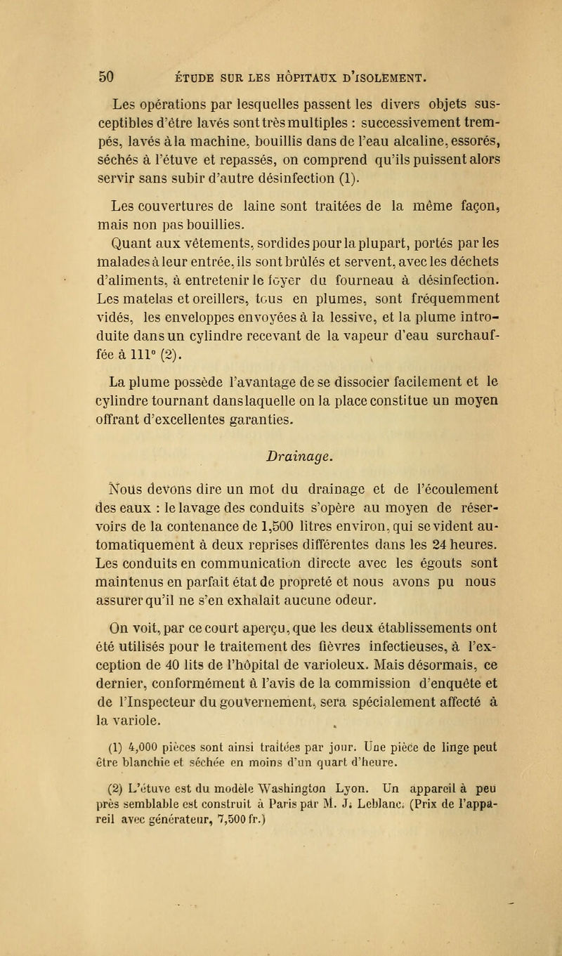 Les opérations par lesquelles passent les divers objets sus- ceptibles d'être lavés sont très multiples : successivement trem- pés, lavés à la machine, bouillis dans de l'eau alcaline, essorés, séchés à l'étuve et repassés, on comprend qu'ils puissent alors servir sans subir d'autre désinfection (1). Les couvertures de laine sont traitées de la même façon, mais non pas bouillies. Quant aux vêtements, sordides pour la plupart, portés parles malades à leur entrée, ils sont brûlés et servent, avec les déchets d'aliments, à entretenir le foyer du fourneau à désinfection. Les matelas et oreillers, tous en plumes, sont fréquemment vidés, les enveloppes envoyées à la lessive, et la plume intro- duite dans un cylindre recevant de la vapeur d'eau surchauf- fée à 111° (2). La plume possède l'avantage de se dissocier facilement et le cylindre tournant dans laquelle on la place constitue un moyen offrant d'excellentes garanties. Drainage. Nous devons dire un mot du drainage et de l'écoulement des eaux : le lavage des conduits s'opère au moyen de réser- voirs de la contenance de 1,500 litres environ, qui se vident au- tomatiquement à deux reprises différentes dans les 24 heures. Les conduits en communication directe avec les égouts sont maintenus en parfait état de propreté et nous avons pu nous assurer qu'il ne s'en exhalait aucune odeur. On voit, par ce court aperçu, que les deux établissements ont été utilisés pour le traitement des fièvres infectieuses, à l'ex- ception de 40 lits de l'hôpital de varioleux. Mais désormais, ce dernier, conformément â l'avis de la commission d'enquête et de l'Inspecteur du gouvernement., sera spécialement affecté à la variole. (1) 4,000 pièces sont ainsi traitées par jour. Une pièce de linge peut être blanchie et séchée en moins d'un quart d'heure. (2) L'étuve est du modèle Washington Lyon, Un appareil à peu près semblable est construit à Paris pdr M. J; Leblanc. (Prix de l'appa- reil avec générateur, 7,500 fr.)