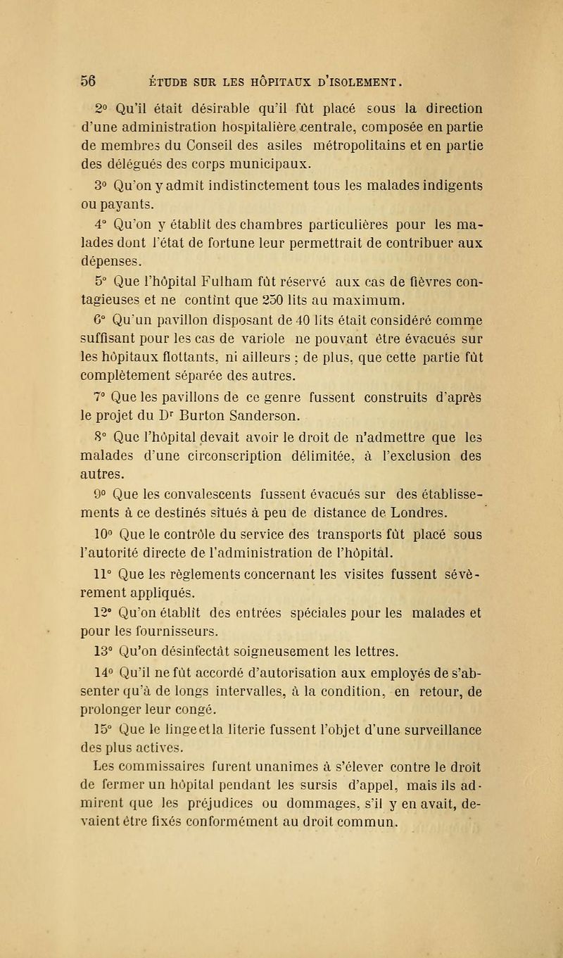2° Qu'il était désirable qu'il fût placé sous la direction d'une administration hospitalière centrale, composée en partie de membres du Conseil des asiles métropolitains et en partie des délégués des corps municipaux. 3° Quonyadmit indistinctement tous les malades indigents ou payants. 4° Quon y établit des chambres particulières pour les ma- lades dont Tétat de fortune leur permettrait de contribuer aux dépenses. 5° Que l'hôpital Fulham fût réservé aux cas de fièvres con- tagieuses et ne contînt que 250 lits au maximum. 6° Qu'un pavillon disposant de 40 lits était considéré comme suffisant pour les cas de variole ne pouvant être évacués sur les hôpitaux flottants, ni ailleurs ; de plus, que cette partie fût complètement séparée des autres. 7° Que les pavillons de ce genre fussent construits d'après le projet du D'' Burton Sanderson. 8° Que l'hôpital devait avoir le droit de n'admettre que les malades d'une circonscription délimitée, à l'exclusion des autres. 9° Que les convalescents fussent évacués sur des établisse- ments à ce destinés situés à peu de distance de Londres. 10'^ Que le contrôle du service des transports fût placé sous l'autorité directe de l'administration de l'hôpital. 11° Que les règlements concernant les visites fussent sévè- rement appliqués. 12' Qu'on établit des entrées spéciales pour les malades et pour les fournisseurs. 13° Qu'on désinfectât soigneusement les lettres. 14° Qu'il ne fût accordé d'autorisation aux employés de s'ab- senter qu'à de longs intervalles, à la condition, en retour, de prolonger leur congé. 15° Que le linge et la literie fussent l'objet d'une surveillance des plus actives. Les commissaires furent unanimes à s'élever contre le droit de fermer un hôpital pendant les sursis d'appel, mais ils ad- mirent que les préjudices ou dommages, s'il y en avait, de- vaient être fixés conformément au droit commun.