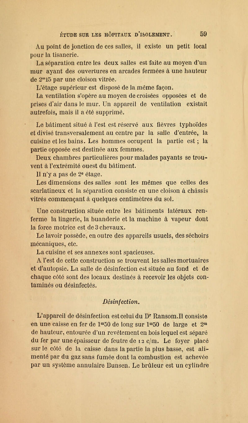 ku point de jonction de ces salles, il existe un petit local pour la tisanerie. La séparation entre les deux salles est faite au moyen d'un mur ayant des ouvertures en arcades fermées à une hauteur de 2'i5 par une cloison vitrée. L'étage supérieur est disposé de la même façon. La ventilation s'opère au moyen de croisées opposées et de prises d'air dans le mur. Un appareil de ventilation existait autrefois, mais il a été supprimé. Le bâtiment situé à l'est est réservé aux fièvres typhoïdes et divisé transversalement au centre par la salle d'entrée, la cuisine et les bains. Les hommes occupent la partie est; la partie opposée est destinée aux femmes. Deux chambres particulières pour malades payants se trou- vent à l'extrémité ouest du bâtiment. 11 n'y a pas de 2° étage. Les dimensions des salles sont les mêmes que celles des scarlatineux et la séparation consiste en une cloison à châssis vitrés commençant à quelques centimètres du sol. Une construction située entre les bâtiments latéraux ren- ferme la lingerie, la buanderie et la machine à vapeur dont la force motrice est de 3 chevaux. Le lavoir possède, en outre des appareils usuels, des séchoirs mécaniques, etc. La cuisine et ses annexes sont spacieuses. A l'est de cette construction se trouvent les salles mortuaires et d'autopsie. La salle de désinfection est située au fond et de chaque côté sont des locaux destinés à recevoir les objets con- taminés ou désinfectés. Désinfection. L'appareil de désinfection est celui du D' Ransom.Il consiste en une caisse en fer de 1™50 de long sur l^bO de large et 2™ de hauteur, entourée d'un revêtement en bois lequel est séparé du fer par une épaisseur de feutre de 12 c/m. Le foyer placé sur le côté de la caisse dans la partie la plus basse, est ali- menté par du gaz sans fumée dont la combustion est achevée par un système annulaire Bunsen. Le brûleur est un cylindre
