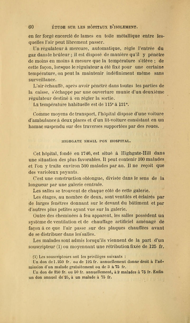 en fer forgé encerclé de lames en toile métallique entre les- quelles l'air peut librement passer. Un régulateur à mercure, automatique, règle l'entrée du gaz dansle brûleur ; il est disposé de manière qu'il y pénètre de moins en moins à mesure que la température s'élève ; de cette façon, lorsque le régulateur a été fixé pour une certaine température, on peut la maintenir indéfiniment même sans surveillance. L'air échauffé, après avoir pénétré dans toutes les parties de la caisse, s'échappe par une ouverture munie d'un deuxième régulateur destiné à en régler la sortie. La température habituelle est de 115 à 121°. Comme moyens de transport, l'hôpital dispose d'une voiture d'ambulance à deux places et d'un lit-voiture consistant en un hamac suspendu sur des traverses supportées par des roues. mCHGATE SMALL PCX HOSPITAL. Cet hôpital, fondé en 1746, est situé à Highgate-Hill dans une situation des plus favorables. Il peut contenir 10.0 malades et l'on y traite environ 500 malades par an. Il ne reçoit que des varioleux payants, C'est une construction oblongue, divisée dans le sens de la longueur par une galerie centrale. Les salles se trouvent de chaque côté de cette galerie. Les étages, au nombre de deux, sont ventilés et éclairés par de larges fenêtres donnant sur le devant du bâtiment et par d'autres plus petites ayant vue sur la galerie. Outre des cheminées à feu apparent, les salles possèdent un système de ventilation et de chauffage artificiel aménagé de façon à ce que l'air passe sur des plaques chauffées avant de se distribuer dans les'salles. Les malades sont admis lorsqu'ils viennent de la part d'un souscripteur (1) ou moyennant une rétribution fixée de 125 fr. (1) Les souscripteurs ont les privilèges suivants : Uq don de 1.250 fr. ou de 125 fr. annuellement donne droit à l'ad- mission d'un malade gratuitement ou de 3 à 75 fr. Un don de 250 fr. ou 50 fr. annuellement, à 2 malades à 75 tr. Enfm un don annuel de 25, à un malade à 75 fr.
