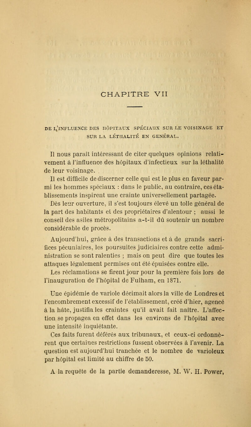 DE l'iNFLUE>'CE des HÔPITAUX SPÉCIAUX SUR LE VOISINAGE ET SUR LA LÉTOALITÉ EX GENERAL. Il nous paraît intéressant de citer quelques opinions relati- vement à rinfluence des hôpitaux d'infectieux sur la léthalité de leur voisinage. . Il est difficile de discerner celle qui est le plus en faveur par- mi les hommes spéciaux : dans le public, au contraire, ceséta- bhssements inspirent une crainte universellement partagée. Dès leur ouverture, il s'est toujours élevé un toile général de la part des habitants et des propriétaires d'alentour ; aussi le conseil des asiles métropolitains a-t-il dû soutenir un nombre considérable de procès. Aujourd'hui, grâce à des transactions et à de grands sacri- Gces pécuniaires, les poursuites judiciaires contre cette admi- nistration se sont ralenties : mais on peut dire que toutes les attaques légalement permises ont été épuisées contre elle. Les réclamations se firent jour pour la première fois lors de l'inauguration de l'hôpital de Fulham, en 1871. Une épidémie de variole décimait alors la ville de Londres et l'encombrement excessif de l'établissement, créé d'hier, agencé à la hâte, justifiâtes craintes qu'il avait fait naître. L'affec- tion se propagea en effet dans les environs de l'hôpital avec une intensité inquiétante. Ces faits furent déférés aux tribunaux, et ceux-ci ordonnè- rent que certaines restrictions fussent observées à l'avenir. La question est aujourd'hui tranchée et le nombre de varioleux par hôpital est limité au chiffre de 50. A la requête de la partie demanderesse, M. W. H. Power,