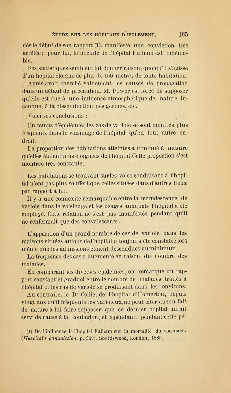 dès le début de son rapport (1), manifeste une conviction très arrêtée; pour lui, la nocuité de Thùpital F'ulham est indénia- ble. Ses statistiques semblent lui donner raison, quoiqu'il s'agisse d'un hôpital éloigné de plus de 150 mètres de toute habitation. Après avoir cherché vainement les causes de propagation dans un défaut de précaution, M. Power est forcé de supposer qu'elle est due à une influence atmosphérique de nature in- connue, à la dissémination des germes, etc. Voici ses conclusions : En temps d'épidémie, les cas de variole se sont montrés plus fréquents dans le voisinage de l'hôpital qu'en tout autre en- droit. La proportion des habitations atteintes a diminué à mesure qu'elles étaient plus éloignées de l'hôpital.Cette proportion s'est montrée très constante. Les habitations se trouvant surles voies conduisant à l'hôpi- tal n'ont pas plus souffert que celles situées dans d'autres .Heux par rapport à lui. Il y a une connexité remarquable entre la recrudescence de variole dans le voisinage et les usages auxquels l'hôpital a été employé. Cette relation ne s'est pas manifestée pendant qu'il ne renfermait que des convalescents. L'apparition d'un grand nombre de cas de variole dans les maisons situées autour de l'hôpital a toujours été constatée lors même que les admissions étaient descendues au minimum. La fréquence des cas a augmenté en raison du nombre des malades. En comparant les diverses épidémies, on remarque un rap- port constant et graduel entre le nombre de malades traités à l'hôpital et les cas de variole se produisant dans les environs. Au contraire, le B' Gollie, de l'hôpital d'Homerton, depuis vingt ans qu'il fréquente les vanoleux,ne peut citer aucun fait de nature à lui faire supposer que ce dernier hôpital aurait servi de cause à la contagion, et cependant, pendant cette pé- (1) De l'influence (le l'hùpital Fulham sur la mortalité du voisinage, {HospitaVs commission, p. 369}. Spottiswood, London, 1882.
