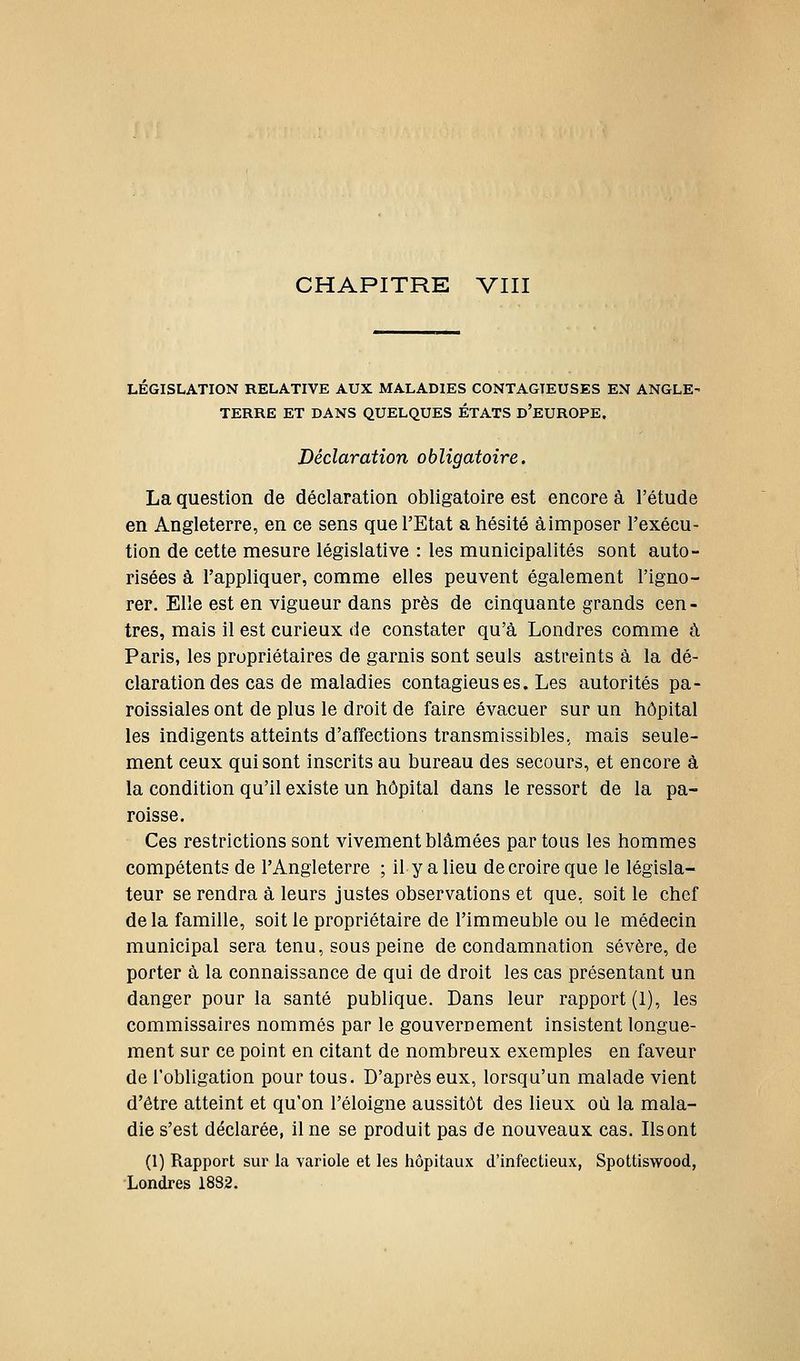 CHAPITRE VIII LEGISLATION RELATIVE AUX MALADIES CONTAGIEUSES EN ANGLE' TERRE ET DANS QUELQUES ÉTATS d'EUROPE. Déclaration obligatoire. La question de déclaration obligatoire est encore à l'étude en Angleterre, en ce sens que l'Etat a hésité à imposer l'exécu- tion de cette mesure législative : les municipalités sont auto- risées à l'appliquer, comme elles peuvent également l'igno- rer. Elle est en vigueur dans près de cinquante grands cen- tres, mais il est curieux de constater qu'à Londres comme à Paris, les propriétaires de garnis sont seuls astreints à la dé- claration des cas de maladies contagieuses. Les autorités pa- roissiales ont de plus le droit de faire évacuer sur un hôpital les indigents atteints d'affections transmissibles, mais seule- ment ceux qui sont inscrits au bureau des secours, et encore à la condition qu'il existe un hôpital dans le ressort de la pa- roisse. Ces restrictions sont vivement blâmées partons les hommes compétents de l'Angleterre ; il y a lieu de croire que le législa- teur se rendra à leurs justes observations et que, soit le chef delà famille, soit le propriétaire de l'immeuble ou le médecin municipal sera tenu, sous peine de condamnation sévère, de porter à la connaissance de qui de droit les cas présentant un danger pour la santé publique. Dans leur rapport (1), les commissaires nommés par le gouvernement insistent longue- ment sur ce point en citant de nombreux exemples en faveur de l'obligation pour tous. D'après eux, lorsqu'un malade vient d'être atteint et qu'on l'éloigné aussitôt des lieux où la mala- die s'est déclarée, il ne se produit pas de nouveaux cas. Ils ont (1) Rapport sur la variole et les hôpitaux d'infectieux, Spottiswood, Londres 1882.