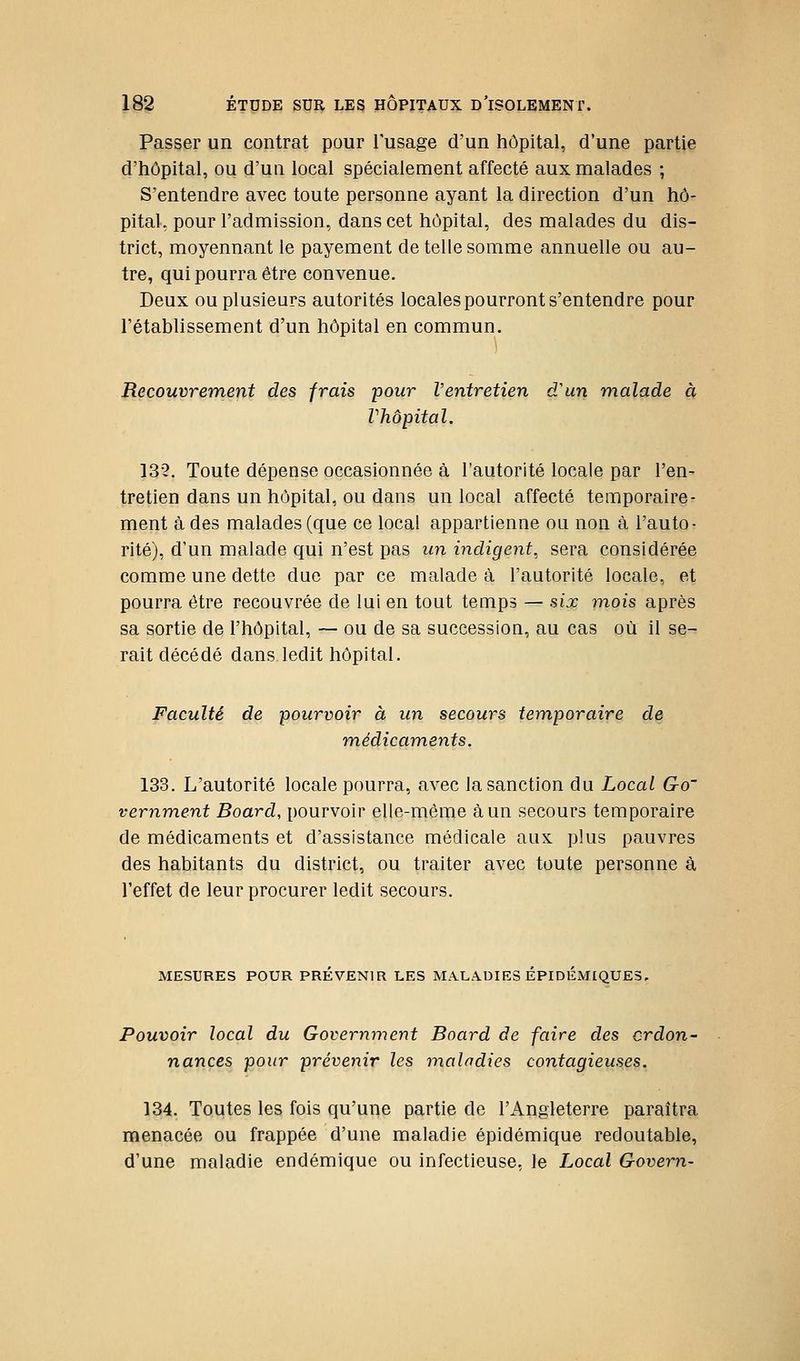 Passer un contrat pour l'usage d'un hôpital, d'une partie d'hôpital, ou d'un local spécialement affecté aux malades ; S'entendre avec toute personne ayant la direction d'un hô- pital, pour l'admission, dans cet hôpital, des malades du dis- trict, moyennant le payement de telle somme annuelle ou au- tre, qui pourra être convenue. Deux ou plusieurs autorités locales pourront s'entendre pour l'établissement d'un hôpital en commun. Recouvrement des frais pour Ventretien d'un malade à Vhôpital. 132. Toute dépense occasionnée à l'autorité locale par l'en- tretien dans un hôpital, ou dans un local affecté temporaire- ment à des malades (que ce local appartienne ou non à l'auto- rité), d'un malade qui n'est pas un indigent, sera considérée comme une dette due par ce malade à l'autorité locale, et pourra être recouvrée de lui en tout temps — six mois après sa sortie de l'hôpital, — ou de sa succession, au cas où il se- rait décédé dans ledit hôpital. Faculté de pourvoir à un secours temporaire de médicaments, 133. L'autorité locale pourra, avec la sanction du Local Go' vernment Board, pourvoir elle-même à un secours temporaire de médicaments et d'assistance médicale aux plus pauvres des habitants du district, ou traiter avec toute personne à l'effet de leur procurer ledit secours. MESURES POUR PREVENIR LES MALADIES EPIDEMIQUE3, Pouvoir local du Government Board de faire des crdon~ nances pour prévenir les maladies contagieuses. 134. Toutes les fois qu'une partie de l'Angleterre paraîtra menacée ou frappée d'une maladie épidémique redoutable, d'une maladie endémique ou infectieuse, le Local Govern-