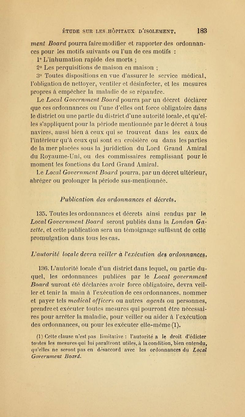 ment 5oar<:/pourra faire modifier et rapporter des ordonnan- ces pour les motifs suivants ou l'un de ces motifs : 1° L'inhumation rapide des morts ; 2° Les perquisitions de maison en maison ; 3° Toutes dispositions en vue d'assurer le service médical, l'obligation de nettoyer, ventiler et désinfecter, et les mesures propres à empêcher la maladie de se répandre. Le Local Government Board pourra par un décret déclarer que ces ordonnances ou l'une d'elles ont force obligatoire dans le district ou une partie du district d'une autorité locale, et qu'el; les s'appliquent pour la période mentionnée par le décret à tous navires, aussi bien à ceux qui se trouvent dans les eaux de l'intérieur qu'à ceux qui sont en croisière ou dans les parties de la mer placées sous la juridiction du Lord Grand Amiral du Royaume-Uni, ou des commissaires remplissant pour le moment les fonctions du Lord Grand Amiral. Le Local Government Board pourra, par un décret ultérieur, abréger ou prolonger la période sus-mentionnée. Publication des ordonnances et décrets, 135. Toutes les ordonnances et décrets ainsi rendus par Ift Local Government Board seront publiés dans la London Ga- zette, et cette publication sera un témoignage suffisant de cette promulgation dans tous les cas. L'autorité locale devra veiller à Vexécution des ordonnances. 136. L'autorité locale d'un district dans lequel, ou partie du- quel, les ordonnances publiées par le Local government Board auront été déclarées avoir force obligatoire, devra veil- ler et tenir la main à l'exécution de ces ordonnances, nommer et payer tels médical officers ou autres agents ou personnes, prendre et exécuter toutes mesures qui pourront être nécessai- res pour arrêter la maladie, pour veiller ou aider à l'exécution des ordonnances, ou pour les exécuter elle-même (1). (1) Coite clause n'est pas limitative: l'autorité a le droit d'édicter to'.ites les mesuresqui lui paraîtront utiles, à la condition, bien entendu, curelles ne seront pas en dt'-saccord avec les ordonnances du Local Government Board.