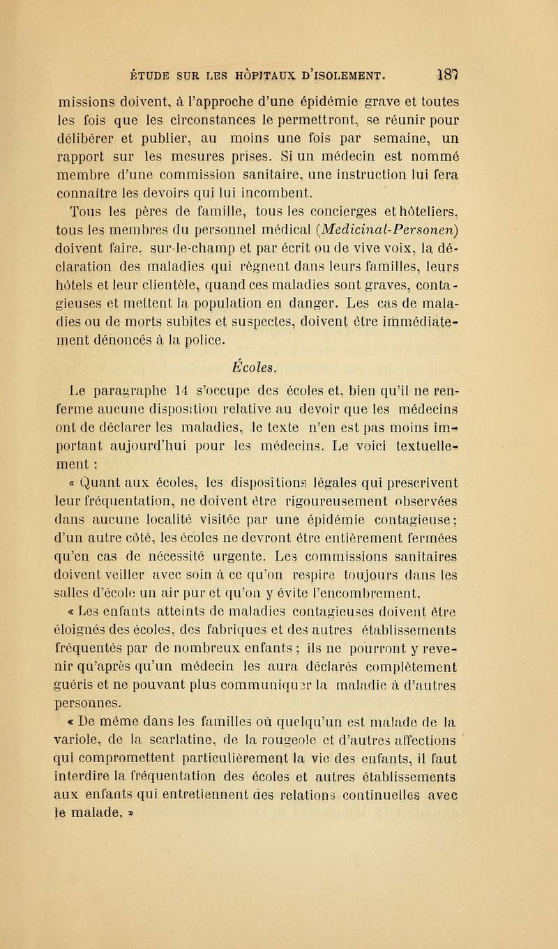 missions doivent, à l'approche d'une épidémie grave et toutes les fois que les circonstances le permettront, se réunir pour délibérer et publier, au moins une fois par semaine, un rapport sur les mesures prises. Si un médecin est nommé membre d'une commission sanitaire, une instruction lui fera connaître les devoirs qui lui incombent. Tous les pères de famille, tous les concierges et hôteliers, tous les membres du personnel médical (Medicinai-Personen) doivent faire, sur-le-champ et par écrit ou de vive voix, la dé- claration des maladies qui régnent dans leurs familles, leurs hôtels et leur clientèle, quand ces maladies sont graves, conta- gieuses et mettent la population en danger. Les cas de mala- dies ou de morts subites et suspectes, doivent être iihmédiate- ment dénoncés à la police. Écoles. Le paragraphe 14 s'occupe des écoles et, bien qu'il ne ren- ferme aucune disposition relative au devoir que les médecins ont de déclarer les maladies, le texte n'en est pas moins im.- portant aujourd'hui pour les médecins. Le voici textuelle- ment : <i Quant aux écoles, les dispositions légales qui prescrivent leur fréquentation, ne doivent être rigoureusement observées dans aucune localité visitée par une épidémie contagieuse; d'un autre côté, les écoles ne devront être entièrement fermées qu'en cas de nécessité urgente. Les commissions sanitaires doivent veiller avec soin à ce qu'on respire toujours dans les salles d'école un air pur et qu'on y évite l'encombrement. « Les enfants atteints de maladies contagieuses doivent être éloignés des écoles, des fabriques et des autres établissements fréquentés par de nombreux enfants ; ils ne pourront y reve- nir qu'après qu'un médecin les aura déclarés complètement guéris et ne pouvant plus communiqu3r la maladie à d'autres personnes. « De même dans les familles où quelqu'un est malade de la variole, de la scarlatine, de la rougeole et d'autres affections qui compromettent particulièrement la vie des enfants, il faut interdire la fréquentation des écoles et autres établissements aux enfants qui entretiennent des relations continuelles avec le malade. »