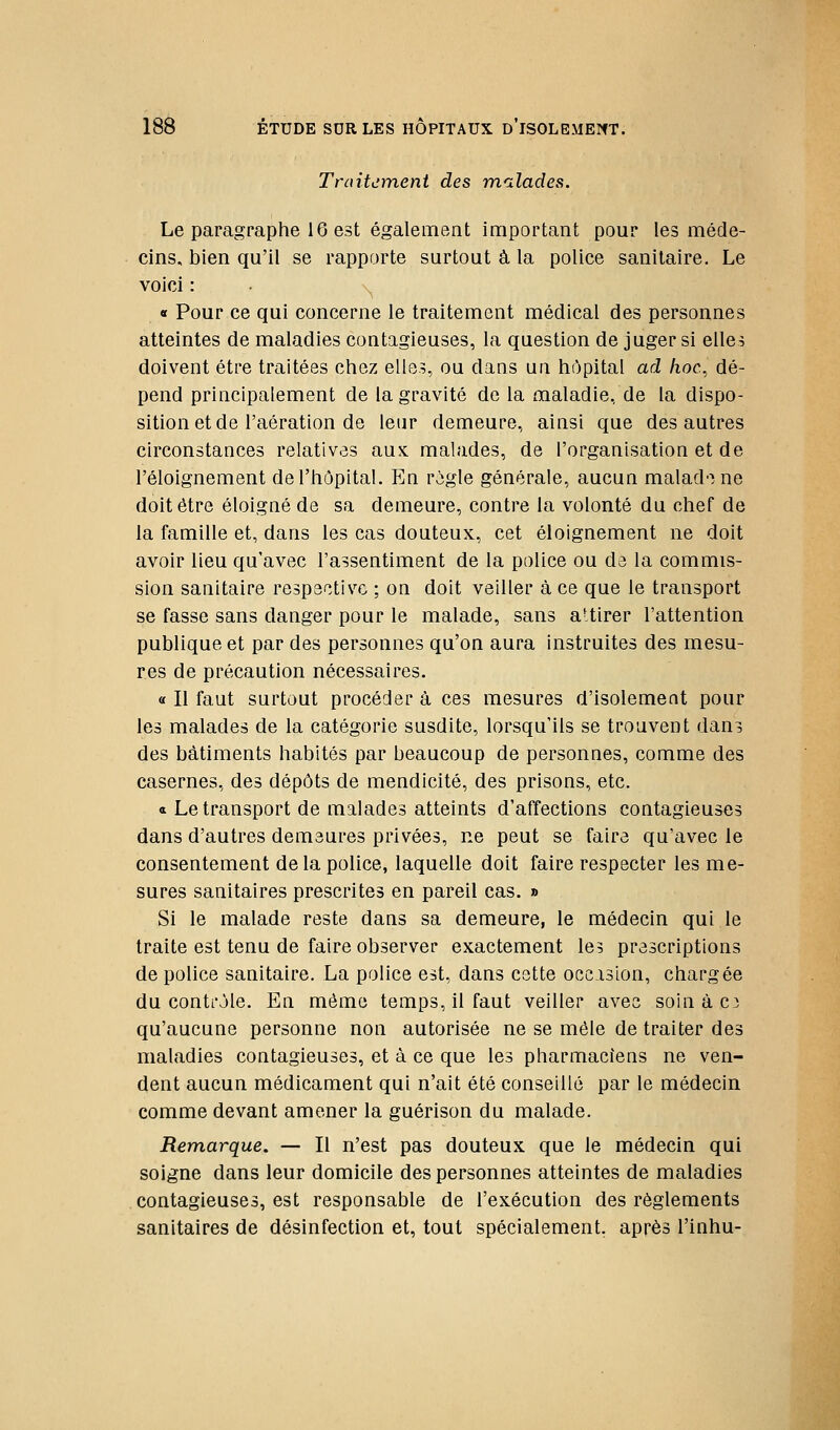 Traitement des mnlades. Le paragraphe 16 est également important pour les méde- cins, bien qu'il se rapporte surtout à la police sanitaire. Le voici : . \^ « Pour ce qui concerne le traitement médical des personnes atteintes de maladies contagieuses, la question de juger si elle^ doivent être traitées chez elle?, ou dans un hôpital ad hoc., dé- pend principalement de la gravité de la maladie, de la dispo- sition et de l'aération de leur demeure, ainsi que des autres circonstances relatives aux malades, de l'organisation et de l'éloignement de l'hôpital. En rigle générale, aucun malad'i ne doit être éloigné de sa demeure, contre la volonté du chef de la famille et, dans les cas douteux, cet éloignement ne doit avoir lieu qu'avec l'assentiment de la police ou de la commis- sion sanitaire respa^îtivo ; on doit veiller à ce que le transport se fasse sans danger pour le malade, sans a'tirer l'attention publique et par des personnes qu'on aura instruites des mesu- res de précaution nécessaires. a II faut surtout procéder à ces mesures d'isolement pour les malades de la catégorie susdite, lorsqu'ils se trouvent dani des bâtiments habités par beaucoup de personnes, comme des casernes, des dépôts de mendicité, des prisons, etc. a Le transport de malades atteints d'affections contagieuses dans d'autres demeures privées, ne peut se faire qu'avec le consentement de la police, laquelle doit faire respecter les me- sures sanitaires prescrites en pareil cas. » Si le malade reste dans sa demeure, le médecin qui le traite est tenu de faire observer exactement les prescriptions de police sanitaire. La police est, dans cette occasion, chargée du contrôle. En même temps, il faut veiller avec soinàc3 qu'aucune personne non autorisée ne se mêle de traiter des maladies contagieuses, et à ce que les pharmaciens ne ven- dent aucun médicament qui n'ait été conseillé par le médecin comme devant amener la guérison du malade. Remarque. — Il n'est pas douteux que le médecin qui soigne dans leur domicile des personnes atteintes de maladies contagieuses, est responsable de l'exécution des règlements sanitaires de désinfection et, tout spécialement, après l'inhu-