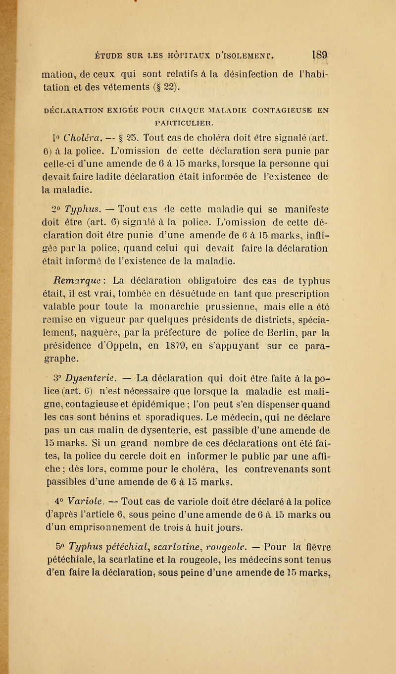 mation, de ceux qui sont relatifs à la désinfection de l'habi- tation et des vêtements (| 22). DÉCLARATION EXIGEE POUR CHAQUE MALADIE CONTAGIEUSE EN PARTICULIER. 1'^ Choléra. — | 25. Tout cas de choléra doit être signalé (art. 6) à la police. L'omission de cette déclaration sera punie par celle-ci d'une amende de 6 à 15 marks, lorsque la personne qui devait faire ladite déclaration était informée de l'existence de la maladie. 2° Typhus. — Tout cas de cette maladie qui se manifeste doit être (art. 6) signalé à la police. L'omission de cette dé- claration doit être punie d'une amende de 6 à 15 marks, infli- gée par la police, quand celui qui devait faire la déclaration était informé de l'existence de la maladie. Remarque : La déclaration obligatoire des cas de typhus était, il est vrai, tombée en désuétude en tant que prescription valable pour toute la monarchie prussienne, mais elle a été remise en vigueur par quelques présidents de districts, spécia- lement, naguère, par la préfecture de police de Berlin, par la présidence d'Oppeln, en 1879, en s'appuyant sur ce para- graphe. 3° Dysenterie. — La déclaration qui doit être faite à la po- lice (art. G) n'est nécessaire que lorsque la maladie est mali- gne, contagieuse et épidémique; l'on peut s'en dispenser quand les cas sont bénins et sporadiques. Le médecin, qui ne déclare pas un cas malin de dysenterie, est passible d'une amende de 15 marks. Si un grand nombre de ces déclarations ont été fai- tes, la police du cercle doit en informer le public par une affi- che ; dès lors, comme pour le choléra, les contrevenants sont passibles d'une amende de 6 à 15 marks. 4° Variole. — Tout cas de variole doit être déclaré à la police (J'après l'article 6, sous peine d'une amende de 6 à 15 marks ou d'un emprisonnement de trois à huit jours. 5° Typhus pétéchial^ scarlatine, rougeole. — Pour la fièvre pétéchiale, la scarlatine et la rougeole, les médecins sont tenus d'en faire la déclaration, sous peine d'une amende de 15 marks,